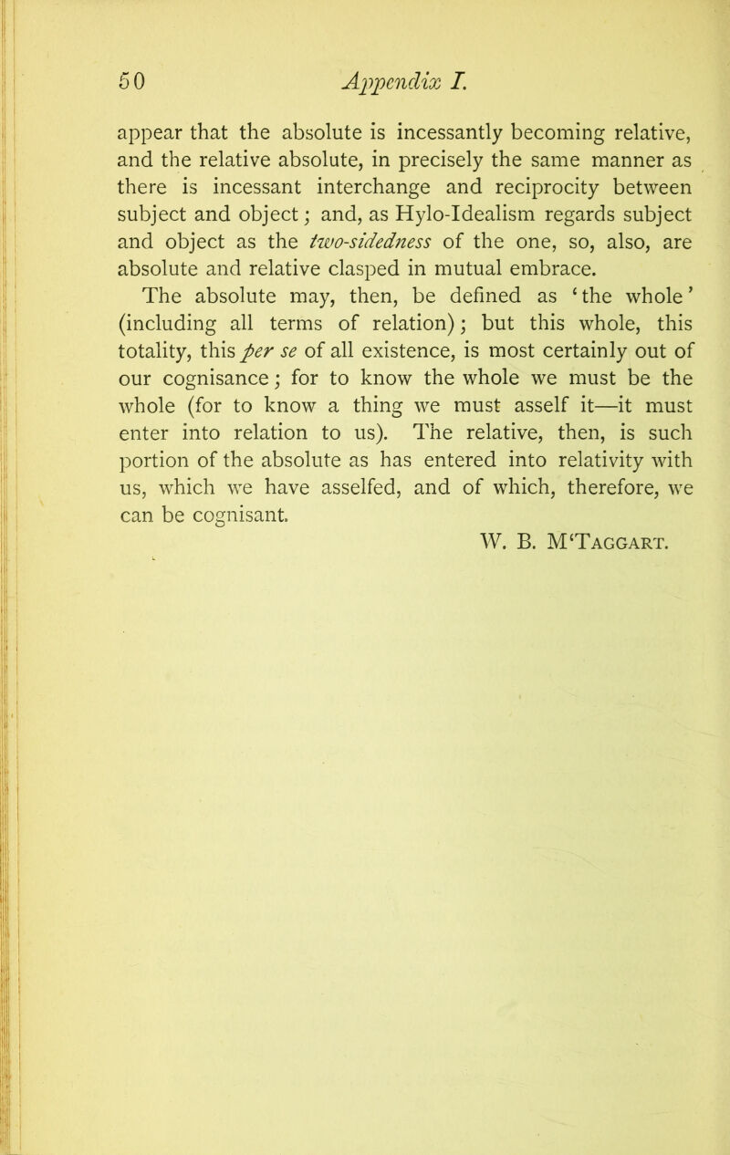 appear that the absolute is incessantly becoming relative, and the relative absolute, in precisely the same manner as there is incessant interchange and reciprocity between subject and object; and, as Hylo-Idealism regards subject and object as the two-sidedness of the one, so, also, are absolute and relative clasped in mutual embrace. The absolute may, then, be defined as ‘the whole' (including all terms of relation); but this whole, this totality, this per se of all existence, is most certainly out of our cognisance; for to know the whole we must be the whole (for to know a thing we must asself it—it must enter into relation to us). The relative, then, is such portion of the absolute as has entered into relativity with us, which we have asselfed, and of which, therefore, we can be cognisant. W. B. M‘Taggart.