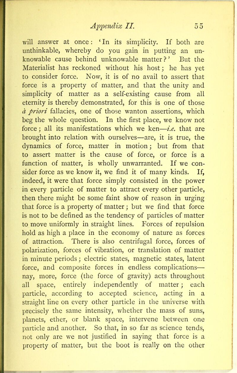 will answer at once: ‘ In its simplicity. If both are unthinkable, whereby do you gain in putting an un- knowable cause behind unknowable matter ? ’ But the Materialist has reckoned without his host; he has yet to consider force. Now, it is of no avail to assert that force is a property of matter, and that the unity and simplicity of matter as a self-existing cause from all eternity is thereby demonstrated, for this is one of those d priori fallacies, one of those wanton assertions, which beg the whole question. In the first place, we know not force; all its manifestations which we ken—i.e, that are brought into relation with ourselves—are, it is true, the dynamics of force, matter in motion; but from that to assert matter is the cause of force, or force is a function of matter, is wholly unwarranted. If we con- sider force as we know it, we find it of many kinds. If, indeed, it were that force simply consisted in the power in every particle of matter to attract every other particle, then there might be some faint show of reason in urging that force is a property of matter; but we find that force is not to be defined as the tendency of particles of matter to move uniformly in straight lines. Forces of repulsion hold as high a place in the economy of nature as forces of attraction. There is also centrifugal force, forces of polarization, forces of vibration, or translation of matter in minute periods; electric states, magnetic states, latent force, and composite forces in endless complications— nay, more, force (the force of gravity) acts throughout all space, entirely independently of matter; each particle, according to accepted science, acting in a straight line on every other particle in the universe with precisely the same intensity, whether the mass of suns, planets, ether, or blank space, intervene between one particle and another. So that, in so far as science tends, not only are we not justified in saying that force is a property of matter, but the boot is really on the other