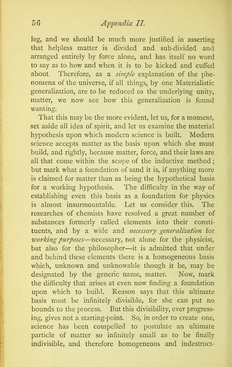 leg, and we should be much more justified in asserting that helpless matter is divided and sub-divided and arranged entirely by force alone, and has itself no word to say as to how and when it is to be kicked and cuffed about Therefore, as a simple explanation of the phe- nomena of the universe, if all things, by one Materialistic generalization, are to be reduced to the underlying unity, matter, we now see how this generalization is found wanting. That this may be the more evident, let us, for a moment, set aside all idea of spirit, and let us examine the material hypothesis upon which modern science is built. Modern science accepts matter as the basis upon which she must build, and rightly, because matter, force, and their laws are all that come within the scope of the inductive method; but mark what a foundation of sand it is, if anything more is claimed for matter than as being the hypothetical basis for a working hypothesis. The difficulty in the way of establishing even this basis as a foundation for physics is almost insurmountable. Let us consider this. The researches of chemists have resolved a great number of substances formerly called elements into their consti- tuents, and by a wide and necessary generalization for working purposes—necessary, not alone for the physicist, but also for the philosopher—it is admitted that under and behind these elements there is a homogeneous basis which, unknown and unknowable though it be, may be designated by the generic name, matter. Now, mark the difficulty that arises at even now finding a foundation upon which to build. Reason says that this ultimate basis must be infinitely divisible, for she can put no bounds to the process. But this divisibility, ever progress- ing, gives not a starting-point. So, in order to create one, science has been compelled to postulate an ultimate particle of matter so infinitely small as to be finally indivisible, and therefore homogeneous and indestruct-