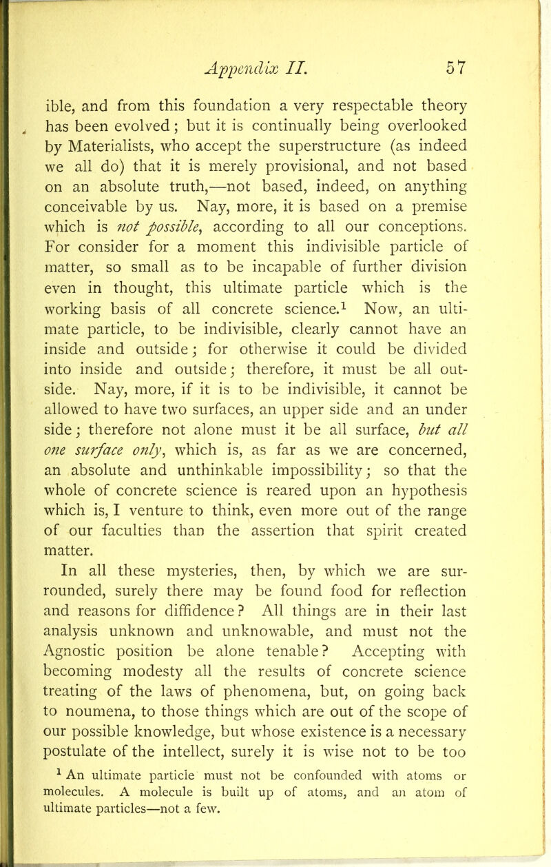 ible, and from this foundation a very respectable theory has been evolved; but it is continually being overlooked by Materialists, who accept the superstructure (as indeed we all do) that it is merely provisional, and not based on an absolute truth,—not based, indeed, on anything conceivable by us. Nay, more, it is based on a premise which is not possible,, according to all our conceptions. For consider for a moment this indivisible particle of matter, so small as to be incapable of further division even in thought, this ultimate particle which is the working basis of all concrete science.^ Now, an ulti- mate particle, to be indivisible, clearly cannot have an inside and outside j for otherwise it could be divided into inside and outside; therefore, it must be all out- side. Nay, more, if it is to be indivisible, it cannot be allowed to have two surfaces, an upper side and an under side; therefore not alone must it be all surface, but all one surface only^ which is, as far as we are concerned, an absolute and unthinkable impossibility; so that the whole of concrete science is reared upon an hypothesis which is, I venture to think, even more out of the range of our faculties than the assertion that spirit created matter. In all these mysteries, then, by which we are sur- rounded, surely there may be found food for reflection and reasons for diffidence ? All things are in their last analysis unknown and unknowable, and must not the Agnostic position be alone tenable? Accepting with becoming modesty all the results of concrete science treating of the laws of phenomena, but, on going back to noumena, to those things which are out of the scope of our possible knowledge, but whose existence is a necessary postulate of the intellect, surely it is wise not to be too ^ An ultimate particle must not be confounded with atoms or molecules. A molecule is built up of atoms, and an atom of ultimate particles—not a few.