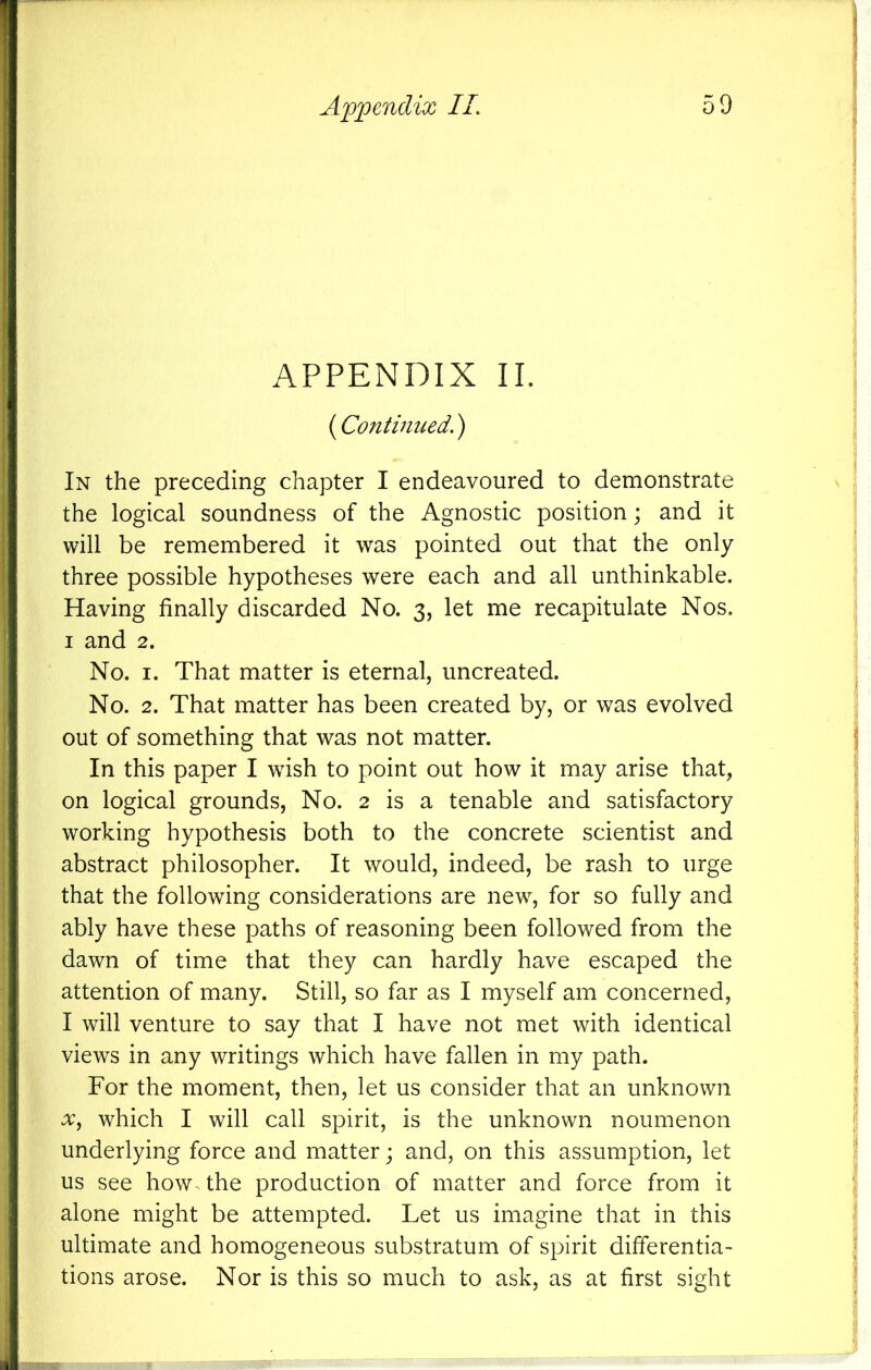 APPENDIX II. (Continued.) In the preceding chapter I endeavoured to demonstrate the logical soundness of the Agnostic position; and it will be remembered it was pointed out that the only three possible hypotheses were each and all unthinkable. Having finally discarded No. 3, let me recapitulate Nos. I and 2. No. I. That matter is eternal, uncreated. No. 2. That matter has been created by, or was evolved out of something that was not matter. In this paper I wish to point out how it may arise that, on logical grounds. No. 2 is a tenable and satisfactory working hypothesis both to the concrete scientist and abstract philosopher. It would, indeed, be rash to urge that the following considerations are new, for so fully and ably have these paths of reasoning been followed from the dawn of time that they can hardly have escaped the attention of many. Still, so far as I myself am concerned, I will venture to say that I have not met with identical views in any writings which have fallen in my path. For the moment, then, let us consider that an unknown Xf which I will call spirit, is the unknown noumenon underlying force and matter; and, on this assumption, let us see how the production of matter and force from it alone might be attempted. Let us imagine that in this ultimate and homogeneous substratum of spirit differentia- tions arose. Nor is this so much to ask, as at first sight