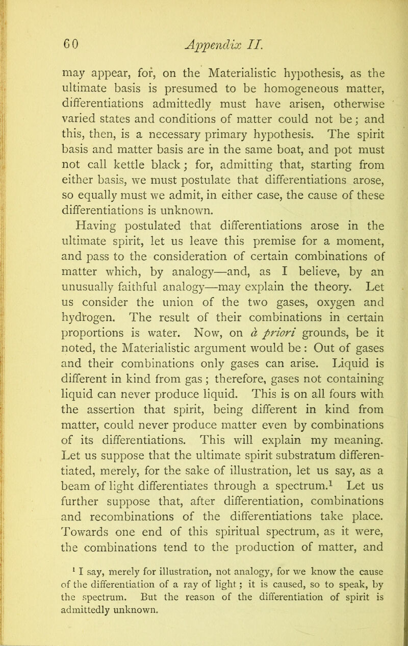 may appear, for, on the Materialistic hypothesis, as the ultimate basis is presumed to be homogeneous matter, differentiations admittedly must have arisen, otherwise varied states and conditions of matter could not be; and this, then, is a necessary primary hypothesis. The spirit basis and matter basis are in the same boat, and pot must not call kettle black; for, admitting that, starting from either basis, we must postulate that differentiations arose, so equally must we admit, in either case, the cause of these differentiations is unknown. Having postulated that differentiations arose in the ultimate spirit, let us leave this premise for a moment, and pass to the consideration of certain combinations of matter which, by analogy—and, as I believe, by an unusually faithful analogy—may explain the theory. Let us consider the union of the two gases, oxygen and hydfogen. The result of their combinations in certain proportions is water. Now, on a priori grounds, be it noted, the Materialistic argument would be : Out of gases and their combinations only gases can arise. Liquid is different in kind from gas; therefore, gases not containing liquid can never produce liquid. This is on all fours with the assertion that spirit, being different in kind from matter, could never produce matter even by combinations of its differentiations. This will explain my meaning. Let us suppose that the ultimate spirit substratum differen- tiated, merely, for the sake of illustration, let us say, as a beam of light differentiates through a spectrum.^ Let us further suppose that, after differentiation, combinations and recombinations of the differentiations take place. Towards one end of this spiritual spectrum, as it were, the combinations tend to the production of matter, and ^ I say, merely for illustration, not analogy, for we know the cause of the differentiation of a ray of light; it is caused, so to speak, by the spectrum. But the reason of the differentiation of spirit is admittedly unknown.