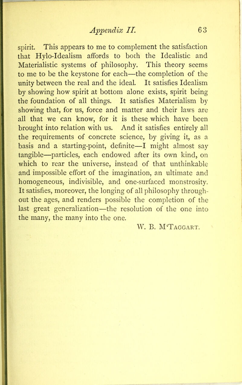 spirit. This appears to me to complement the satisfaction that Hylo-Idealism affords to both the Idealistic and Materialistic systems of philosophy. This theory seems to me to be the keystone for each—the completion of the unity between the real and the ideal. It satisfies Idealism by showing how spirit at bottom alone exists, spirit being the foundation of all things. It satisfies Materialism by showing that, for us, force and matter and their laws are all that we can know, for it is these which have been brought into relation with us. And it satisfies entirely all the requirements of concrete science, by giving it, as a basis and a starting-point, definite—I might almost say tangible—particles, each endowed after its own kind, on which to rear the universe, instead of that unthinkable and impossible effort of the imagination, an ultimate and homogeneous, indivisible, and one-surfaced monstrosity. It satisfies, moreover, the longing of all philosophy through- out the ages, and renders possible the completion of the last great generalization—the resolution of the one into the many, the many into the one. W. B. MTaggart.