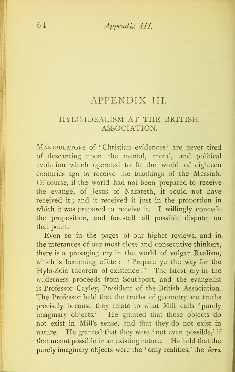 APPENDIX III. HYLO-IDEALISM AT THE BRITISH ASSOCIATION. Manipulators of ‘ Christian evidences ’ are never tired of descanting upon the mental, moral, and political evolution which operated to fit the world of eighteen centuries ago to receive the teachings of the Messiah. Of course, if the world had not been prepared to receive the evangel of Jesus of Nazareth, it could not have received it; and it received it just in the proportion in which it was prepared to receive it. I willingly concede the proposition, and forestall all possible dispute on that point. Even so in the pages of our higher reviews, and in the utterances of our most close and consecutive thinkers, there is a presaging cry in the world of vulgar Realism, which is becoming effete : ^ Prepare ye the way for the Hylo-Zoic theorem of existence ! ’ The latest cry in the wilderness proceeds from Southport, and the evangelist is Professor Cayley, President of the British Association. The Professor held that the truths of geometry are truths precisely because they relate to what Mill calls ^purely imaginary objects.’ He granted that those objects do not exist in Mill’s sense, and that they do not exist in nature. He granted that they were ‘ not even possible,’ if that meant possible in an existing nature. He held that the purely imaginary objects were the ‘only realities,’ the ovra
