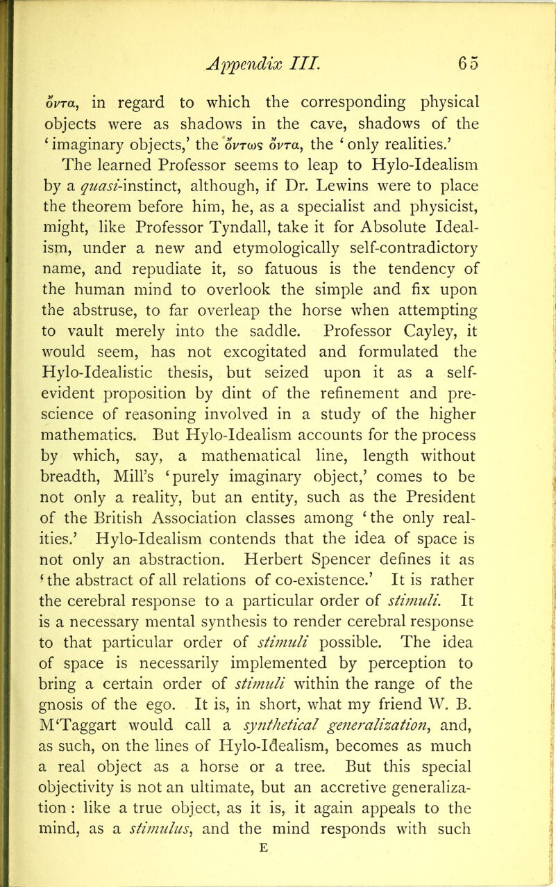 ovra, in regard to which the corresponding physical objects were as shadows in the cave, shadows of the ^imaginary objects,’ the oVrws oVra, the ‘only realities.’ The learned Professor seems to leap to Hylo-Idealism by a quasi-ms>\mct^ although, if Dr. Lewins were to place the theorem before him, he, as a specialist and physicist, might, like Professor Tyndall, take it for Absolute Ideal- ism, under a new and etymologically self-contradictory name, and repudiate it, so fatuous is the tendency of the human mind to overlook the simple and fix upon the abstruse, to far overleap the horse when attempting to vault merely into the saddle. Professor Cayley, it would seem, has not excogitated and formulated the Hylo-Idealistic thesis, but seized upon it as a self- evident proposition by dint of the refinement and pre- science of reasoning involved in a study of the higher mathematics. But Hylo-Idealism accounts for the process by which, say, a mathematical line, length without breadth. Mill’s ‘purely imaginary object,’ comes to be not only a reality, but an entity, such as the President of the British Association classes among ‘ the only real- ities.’ Hylo-Idealism contends that the idea of space is not only an abstraction. Herbert Spencer defines it as ‘ the abstract of all relations of co-existence.’ It is rather the cerebral response to a particular order of stimuli. It is a necessary mental synthesis to render cerebral response to that particular order of stimuli possible. The idea of space is necessarily implemented by perception to bring a certain order of stimuli within the range of the gnosis of the ego. It is, in short, what my friend W. B. M‘Taggart would call a synthetical generalization^ and, as such, on the lines of Hylo-Idealism, becomes as much a real object as a horse or a tree. But this special objectivity is not an ultimate, but an accretive generaliza- tion : like a true object, as it is, it again appeals to the mind, as a stimulus.^ and the mind responds with such E