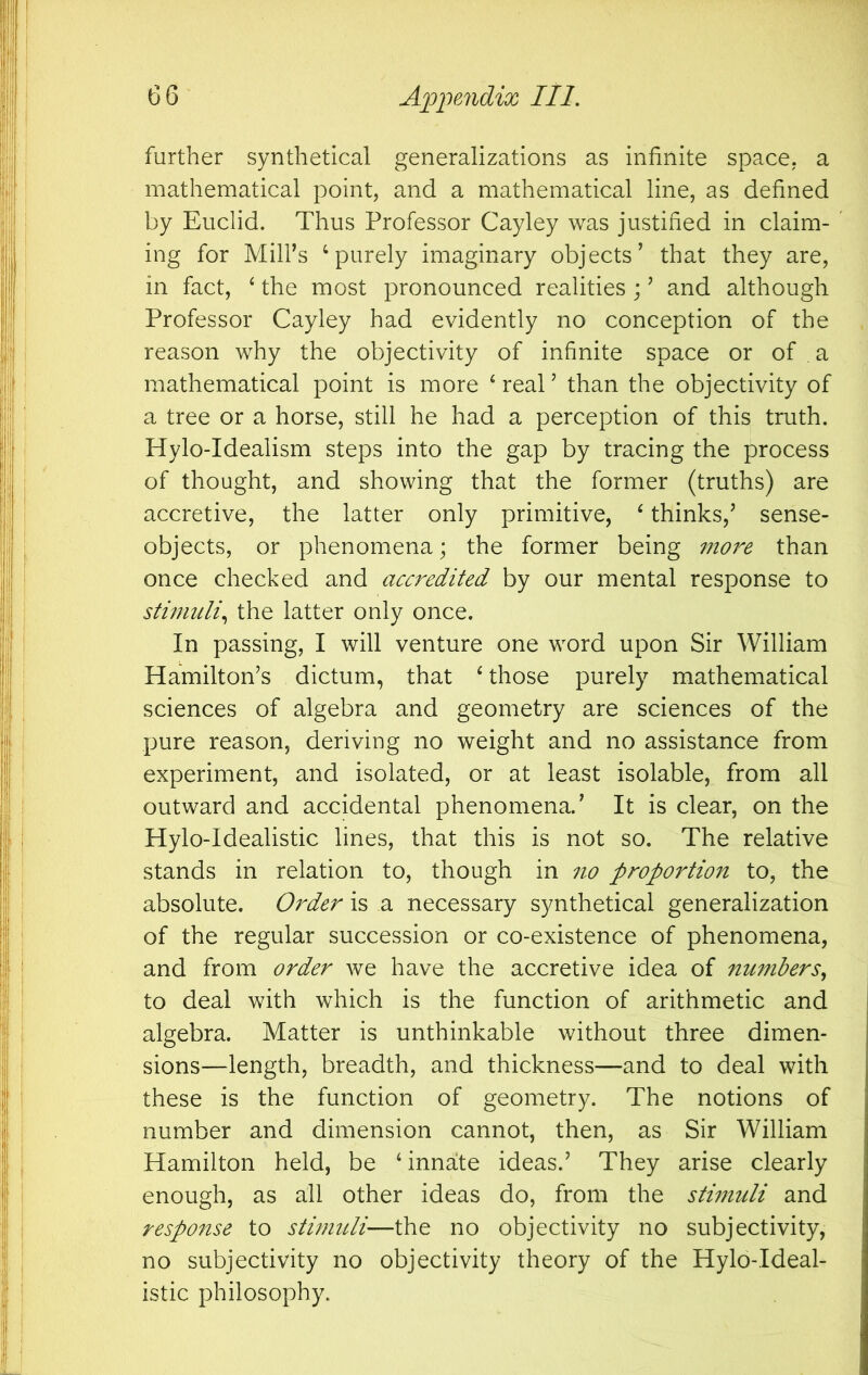 further synthetical generalizations as infinite space, a mathematical point, and a mathematical line, as defined by Euclid. Thus Professor Cayley was justified in claim- ing for MilFs ‘purely imaginary objects’ that they are, in fact, ‘ the most pronounced realities ; ’ and although Professor Cayley had evidently no conception of the reason why the objectivity of infinite space or of . a mathematical point is more ‘ real ’ than the objectivity of a tree or a horse, still he had a perception of this truth. Hylo-Idealism steps into the gap by tracing the process of thought, and showing that the former (truths) are accretive, the latter only primitive, ‘ thinks,’ sense- objects, or phenomena; the former being more than once checked and accredited by our mental response to stimuli^ the latter only once. In passing, I will venture one word upon Sir William Hamilton’s dictum, that ‘ those purely mathematical sciences of algebra and geometry are sciences of the pure reason, deriving no weight and no assistance from experiment, and isolated, or at least isolable, from all outward and accidental phenomena.’ It is clear, on the Hylo-Idealistic lines, that this is not so. The relative stands in relation to, though in no proportion to, the absolute. Order is a necessary synthetical generalization of the regular succession or co-existence of phenomena, and from order we have the accretive idea of numbers^ to deal with which is the function of arithmetic and algebra. Matter is unthinkable without three dimen- sions—length, breadth, and thickness—and to deal with these is the function of geometry. The notions of number and dimension cannot, then, as Sir William Hamilton held, be ‘innate ideas.’ They arise clearly enough, as all other ideas do, from the sthnuli and response to stimuli—the no objectivity no subjectivity, no subjectivity no objectivity theory of the Hylo-Ideal- istic philosophy.