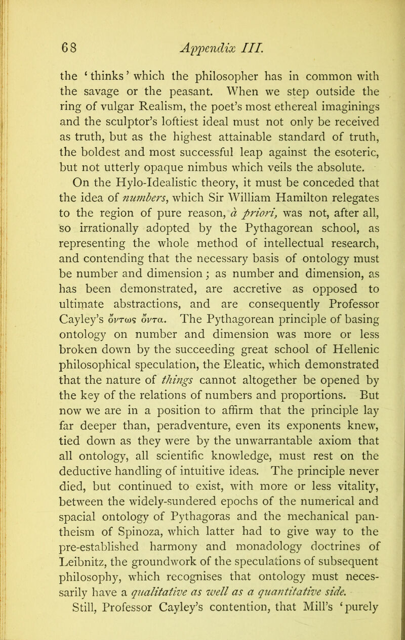 the ‘ thinks ’ which the philosopher has in common with the savage or the peasant. When we step outside the ring of vulgar Realism, the poet’s most ethereal imaginings and the sculptor’s loftiest ideal must not only be received as truth, but as the highest attainable standard of truth, the boldest and most successful leap against the esoteric, but not utterly opaque nimbus which veils the absolute. On the Hylo-Idealistic theory, it must be conceded that the idea of numbers^ which Sir William Hamilton relegates to the region of pure reason, a priori, was not, after all, so irrationally adopted by the Pythagorean school, as representing the whole method of intellectual research, and contending that the necessary basis of ontology must be number and dimension; as number and dimension, as has been demonstrated, are accretive as opposed to ultirnate abstractions, and are consequently Professor Cayley’s oVrcos 6Vra. The Pythagorean principle of basing ontology on number and dimension was more or less broken down by the succeeding great school of Hellenic philosophical speculation, the Eleatic, which demonstrated that the nature of things cannot altogether be opened by the key of the relations of numbers and proportions. But now we are in a position to affirm that the principle lay far deeper than, peradventure, even its exponents knew, tied down as they were by the unwarrantable axiom that all ontology, all scientific knowledge, must rest on the deductive handling of intuitive ideas. The principle never died, but continued to exist, with more or less vitality, between the widely-sundered epochs of the numerical and spacial ontology of Pythagoras and the mechanical pan- theism of Spinoza, which latter had to give way to the pre-established harmony and monadology doctrines of Leibnitz, the groundwork of the speculations of subsequent philosophy, which recognises that ontology must neces- sarily have a qiialitative as well as a quantitative side. Still, Professor Cayley’s contention, that Mill’s ‘purely