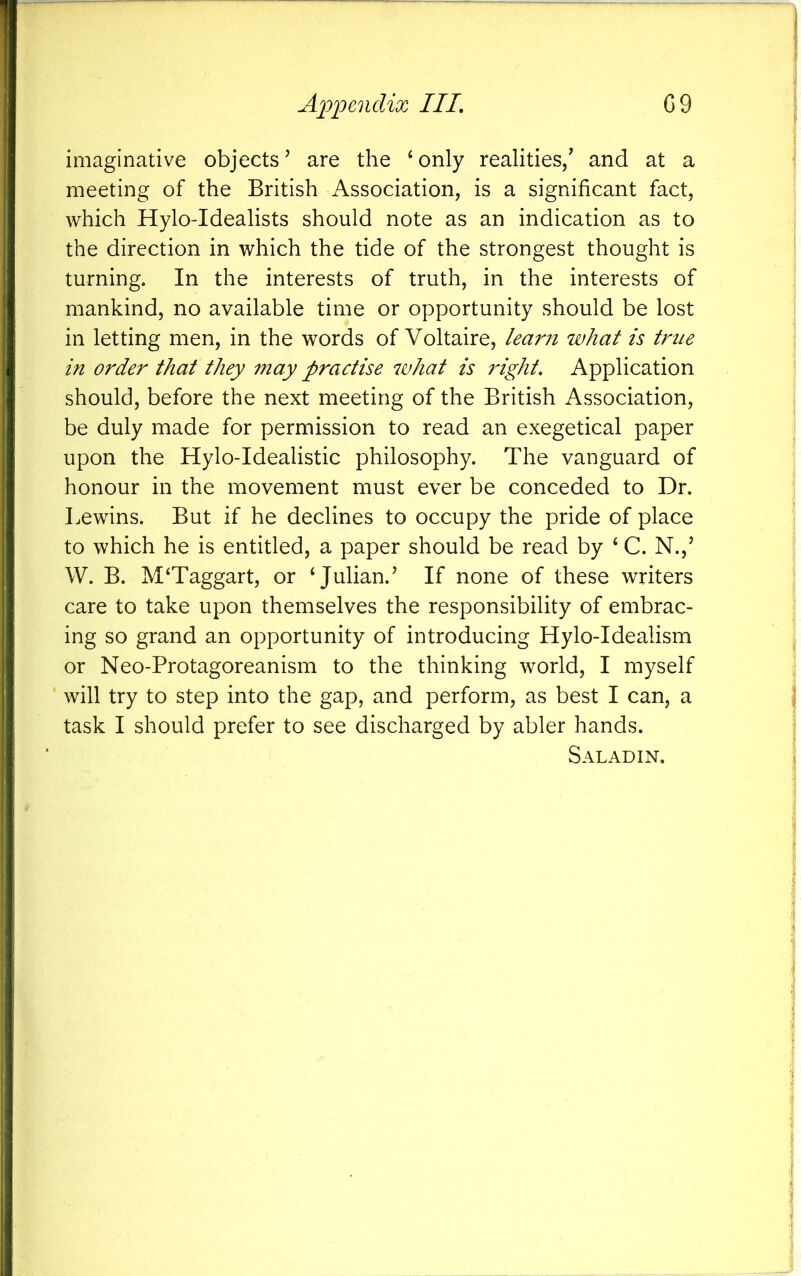 imaginative objects’ are the ‘only realities/ and at a meeting of the British Association, is a significant fact, which Hylo-Idealists should note as an indication as to the direction in which the tide of the strongest thought is turning. In the interests of truth, in the interests of mankind, no available time or opportunity should be lost in letting men, in the words of Voltaire, lear?t what is true in order that they may practise what is right. Application should, before the next meeting of the British Association, be duly made for permission to read an exegetical paper upon the Hylo-Idealistic philosophy. The vanguard of honour in the movement must ever be conceded to Dr. Lewins. But if he declines to occupy the pride of place to which he is entitled, a paper should be read by ‘ C. N.,’ W. B. M‘Taggart, or ‘Julian.’ If none of these writers care to take upon themselves the responsibility of embrac- ing so grand an opportunity of introducing Hylo-Idealism or Neo-Protagoreanism to the thinking world, I myself will try to step into the gap, and perform, as best I can, a task I should prefer to see discharged by abler hands. Saladin.