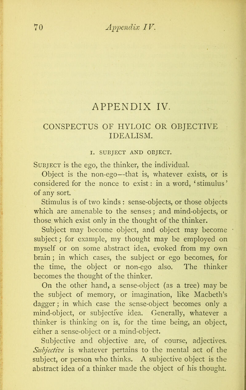 APPENDIX IV. CONSPECTUS OF HYLOIC OR OBJECTIVE IDEALISM. I. SUBJECT AND OBJECT. Subject is the ego, the thinker, the individual. Object is the non-ego—that is, whatever exists, or is considered for the nonce to exist: in a word, ^ stimulus ’ of any sort. Stimulus is of two kinds : sense-objects, or those objects which are amenable to the senses; and mind-objects, or those which exist only in the thought of the thinker. Subject may become object, and object may become • subject; for example, my thought may be employed on myself or on some abstract idea, evoked from my own brain; in which cases, the subject or ego becomes, for the time, the object or non-ego also. The thinker becomes the thought of the thinker. On the other hand, a sense-object (as a tree) may be the subject of memory, or imagination, like Macbeth’s dagger; in which case the sense-object becomes only a mind-object, or subjectfve idea. Generally, whatever a thinker is thinking on is, for the time being, an object, either a sense-object or a mind-object. Subjective and objective are, of course, adjectives. Subjective is whatever pertains to the mental act of the subject, or person who thinks. A subjective object is the abstract idea of a thinker made the object of his thought.