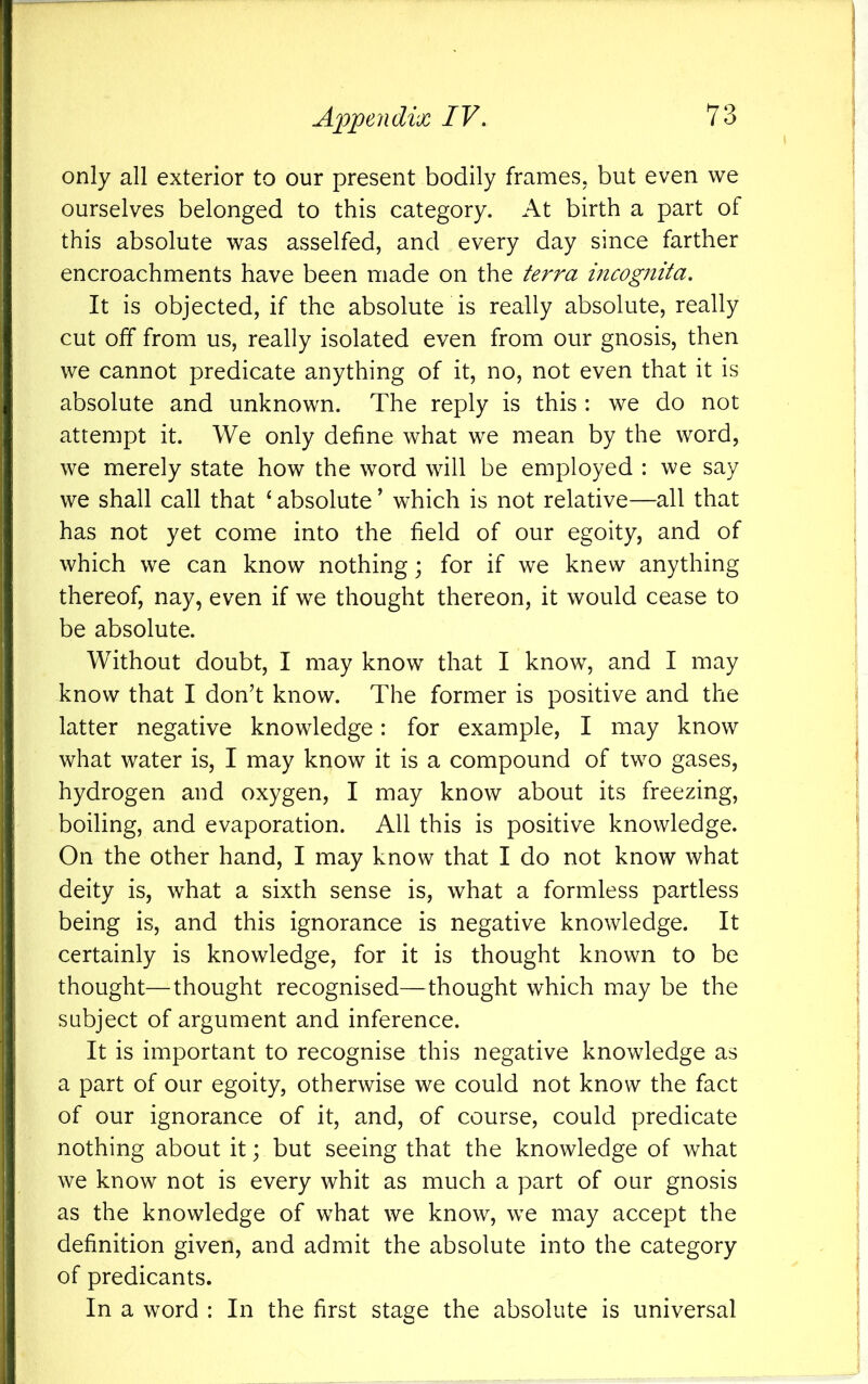 only all exterior to our present bodily frames, but even we ourselves belonged to this category. At birth a part of this absolute was asselfed, and every day since farther encroachments have been made on the terra incogJiita. It is objected, if the absolute is really absolute, really cut off from us, really isolated even from our gnosis, then we cannot predicate anything of it, no, not even that it is absolute and unknown. The reply is this : we do not attempt it. We only define what we mean by the word, we merely state how the word will be employed : we say we shall call that ‘ absolute ’ which is not relative—all that has not yet come into the field of our egoity, and of which we can know nothing; for if we knew anything thereof, nay, even if we thought thereon, it would cease to be absolute. Without doubt, I may know that I know, and I may know that I don’t know. The former is positive and the latter negative knowledge: for example, I may know what water is, I may know it is a compound of two gases, hydrogen and oxygen, I may know about its freezing, boiling, and evaporation. All this is positive knowledge. On the other hand, I may know that I do not know what deity is, what a sixth sense is, what a formless partless being is, and this ignorance is negative knowledge. It certainly is knowledge, for it is thought known to be thought—thought recognised—thought which may be the subject of argument and inference. It is important to recognise this negative knowledge as a part of our egoity, otherwise we could not know the fact of our ignorance of it, and, of course, could predicate nothing about it; but seeing that the knowledge of what we know not is every whit as much a part of our gnosis as the knowledge of what we know, we may accept the definition given, and admit the absolute into the category of predicants. In a word : In the first stage the absolute is universal
