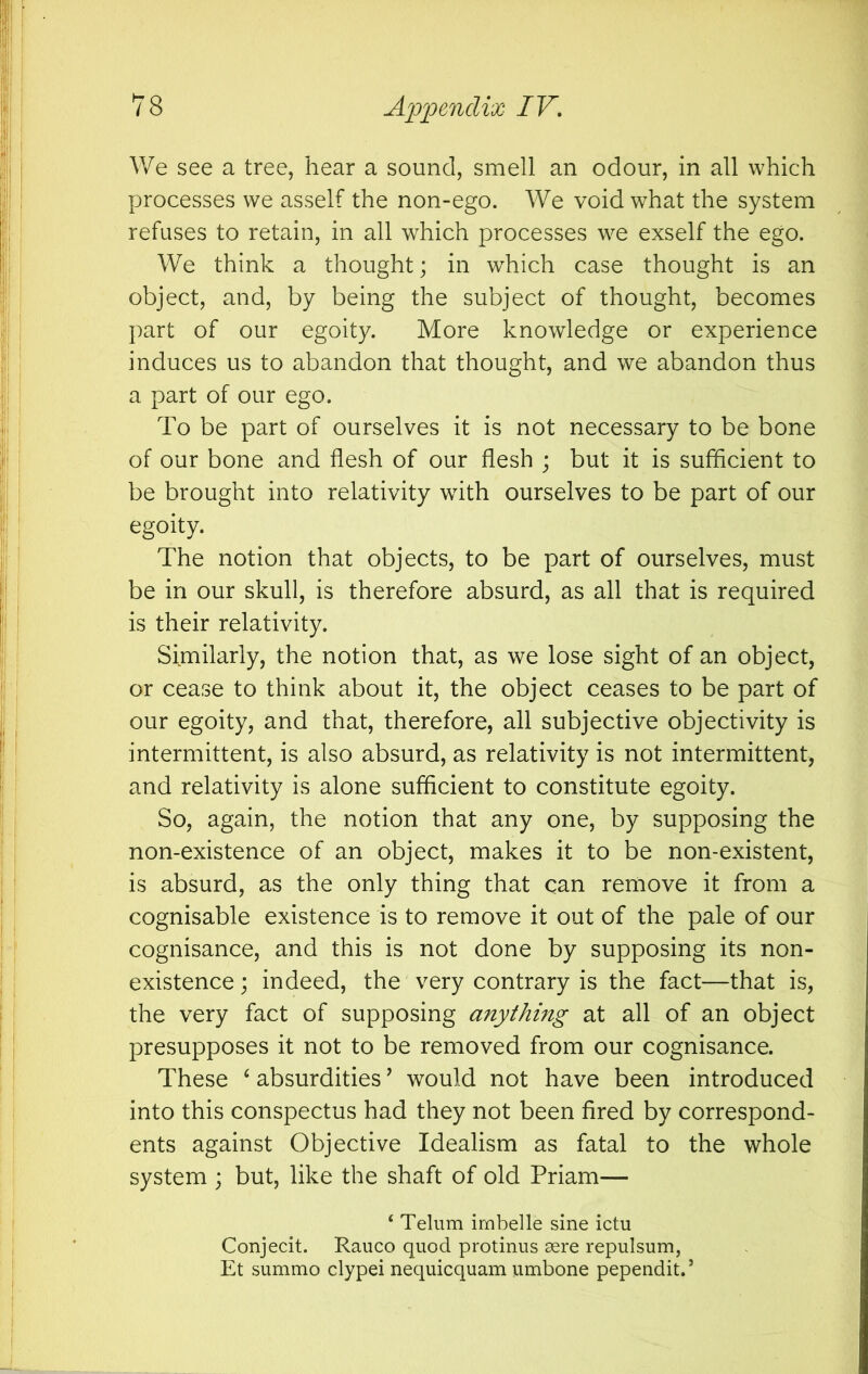 We see a tree, hear a sound, smell an odour, in all which processes we asself the non-ego. We void what the system refuses to retain, in all which processes we exself the ego. We think a thought; in which case thought is an object, and, by being the subject of thought, becomes part of our egoity. More knowledge or experience induces us to abandon that thought, and we abandon thus a part of our ego. To be part of ourselves it is not necessary to be bone of our bone and flesh of our flesh ; but it is sufficient to be brought into relativity with ourselves to be part of our egoity. The notion that objects, to be part of ourselves, must be in our skull, is therefore absurd, as all that is required is their relativity. Similarly, the notion that, as we lose sight of an object, or cease to think about it, the object ceases to be part of our egoity, and that, therefore, all subjective objectivity is intermittent, is also absurd, as relativity is not intermittent, and relativity is alone sufficient to constitute egoity. So, again, the notion that any one, by supposing the non-existence of an object, makes it to be non-existent, is absurd, as the only thing that can remove it from a cognisable existence is to remove it out of the pale of our cognisance, and this is not done by supposing its non- existence; indeed, the very contrary is the fact—that is, the very fact of supposing anything at all of an object presupposes it not to be removed from our cognisance. These ^ absurdities ’ would not have been introduced into this conspectus had they not been fired by correspond- ents against Objective Idealism as fatal to the whole system ; but, like the shaft of old Priam— ‘ Telum imbefle sine ictu Conjecit. Rauco quod protinus aere repulsum, Et summo clypei nequicquam umbone pependit.’