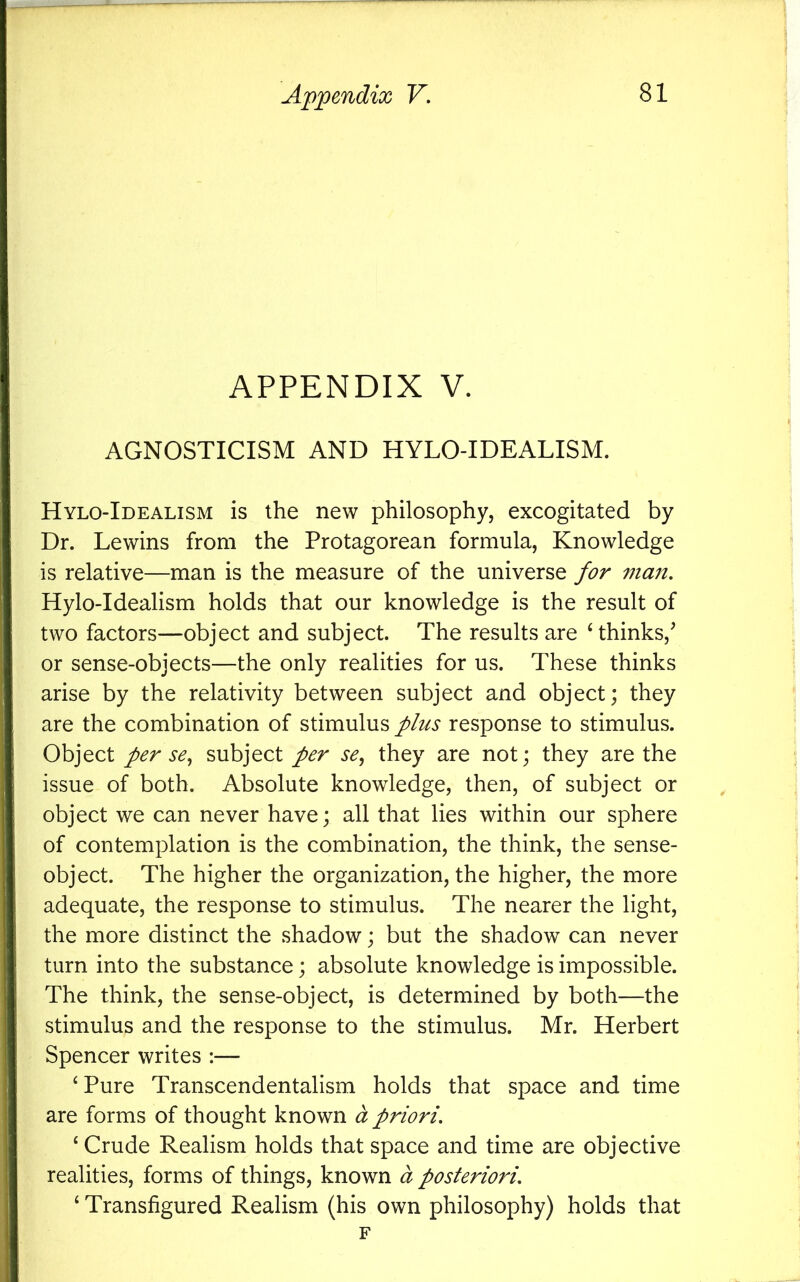 APPENDIX V. AGNOSTICISM AND HYLO-IDEALISM. Hylo-Idealism is the new philosophy, excogitated by Dr. Lewins from the Protagorean formula, Knowledge is relative—man is the measure of the universe for man, Hylo-Idealism holds that our knowledge is the result of two factors—object and subject. The results are Hhinks,^ or sense-objects—the only realities for us. These thinks arise by the relativity between subject and object; they are the combination of stimulus plus response to stimulus. Object per se,, subject per se, they are not; they are the issue of both. Absolute knowledge, then, of subject or object we can never have; all that lies within our sphere of contemplation is the combination, the think, the sense- object. The higher the organization, the higher, the more adequate, the response to stimulus. The nearer the light, the more distinct the shadow; but the shadow can never turn into the substance; absolute knowledge is impossible. The think, the sense-object, is determined by both—the stimulus and the response to the stimulus. Mr. Herbert Spencer writes :— ‘Pure Transcendentalism holds that space and time are forms of thought known d priori. ‘ Crude Realism holds that space and time are objective realities, forms of things, known d posteriori, ‘ Transfigured Realism (his own philosophy) holds that F
