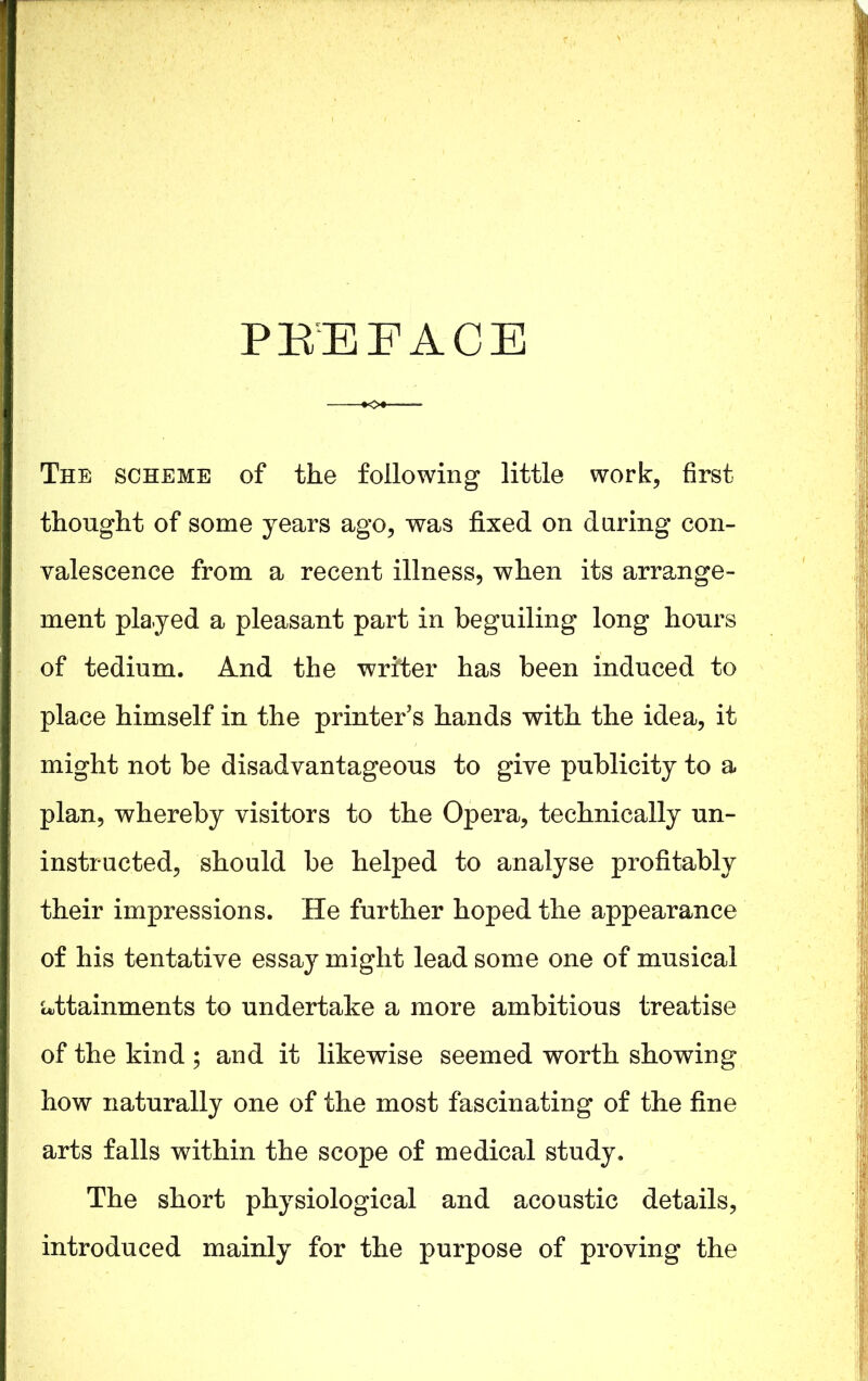 PREFACE The scheme of the following little work, first thought of some years ago, was fixed on during con- valescence from a recent illness, when its arrange- ment played a pleasant part in beguiling long hours of tedium. And the writer has been induced to place himself in the printer’s hands with the idea, it might not be disadvantageous to give publicity to a plan, whereby visitors to the Opera, technically un- instructed, should be helped to analyse profitably their impressions. He further hoped the appearance of his tentative essay might lead some one of musical attainments to undertake a more ambitious treatise of the kind ; and it likewise seemed worth showing how naturally one of the most fascinating of the fine arts falls within the scope of medical study. The short physiological and acoustic details, introduced mainly for the purpose of proving the