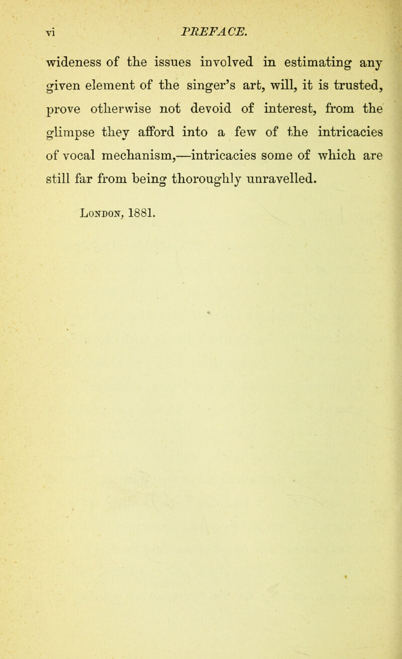 wideness of the issues involved in estimating any given element of the singer’s art, will, it is trusted, prove otherwise not devoid of interest, from the glimpse they afford into a few of the intricacies of vocal mechanism,—intricacies some of which are still far from being thoroughly unravelled. London, 1881.