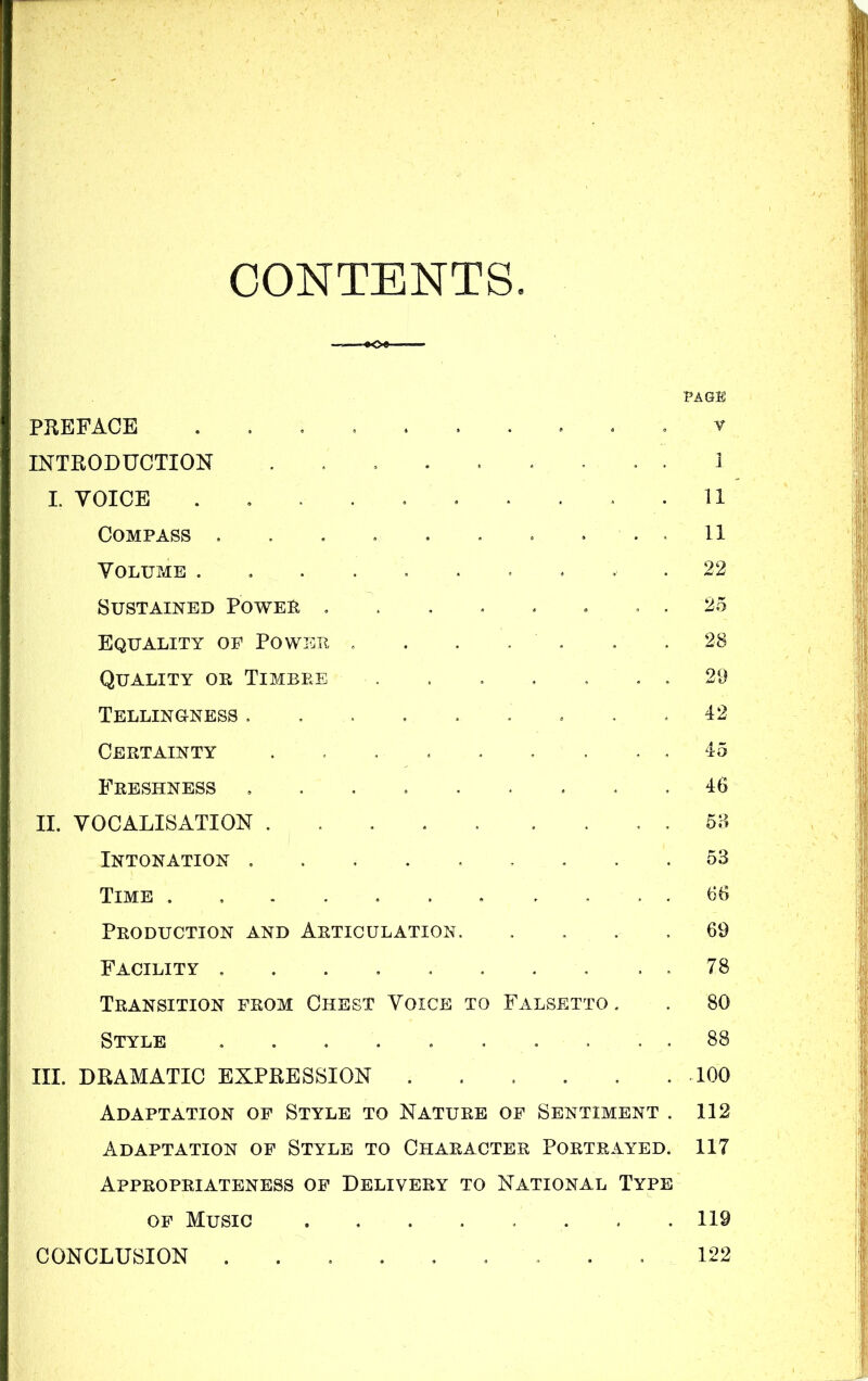 CONTENTS PAGE PREFACE ........ . . v INTRODUCTION ......... I I. VOICE .......... 11 Compass .......... 11 Volume .......... 22 Sustained Power ........ 25 Equality op Power . . . . . . .28 Quality or Timbre . . . . , , . 29 Tellinoness . . . . . - . . .42 Certainty ......... 45 Freshness ......... 46 II. VOCALISATION 58 Intonation ......... 53 Time ........... 66 Production and Articulation. .... 69 Facility . . 78 Transition from Chest Voice to Falsetto . . 80 Style .......... 88 III. DRAMATIC EXPRESSION . . . . . .100 Adaptation of Style to Nature of Sentiment . 112 Adaptation of Style to Character Portrayed. 117 Appropriateness of Delivery to National Type of Music 119 122 CONCLUSION