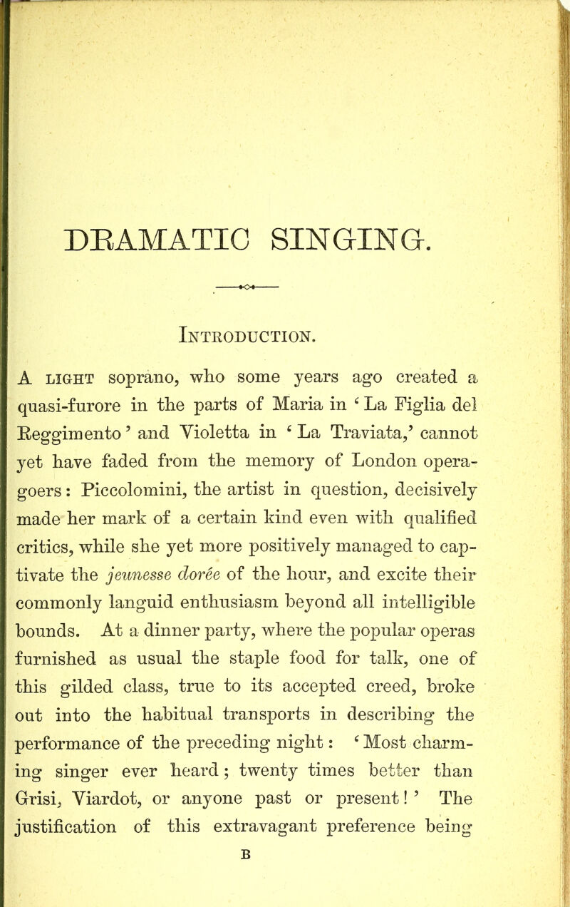 Introduction. A light soprano, who some years ago created a quasi-furore in the parts of Maria in 6 La Figlia del Reggixnento? and Yioletta in 6 La Traviata,5 cannot yet have faded from the memory of London opera- goers : Piccolomini, the artist in question, decisively made her mark of a certain kind even with qualified critics, while she yet more positively managed to cap- tivate the jeunesse doree of the hour, and excite their commonly languid enthusiasm beyond all intelligible bounds. At a dinner party, where the popular operas furnished as usual the staple food for talk, one of this gilded class, true to its accepted creed, broke out into the habitual transports in describing the performance of the preceding night: 6 Most charm- ing singer ever heard; twenty times better than Grisi, Yiardot, or anyone past or present! * The justification of this extravagant preference being B