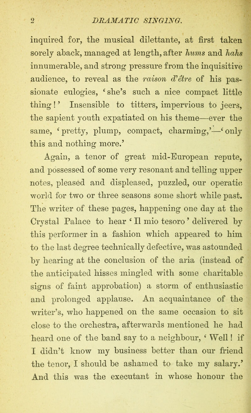 inquired £01% the musical dilettante, at first taken sorely aback, managed at length, after hums and hahs innumerable, and strong pressure from the inquisitive audience, to reveal as the raison d’etre of his pas- sionate eulogies, ‘ she’s such a nice compact little thing ! ’ Insensible to titters, impervious to jeers, the sapient youth expatiated on his theme—ever the same, ‘ pretty, plump, compact, charming/—‘only this and nothing more/ Again, a tenor of great mid-European repute, and possessed of some very resonant and telling upper notes, pleased and displeased, puzzled, our operatic world for two or three seasons some short while past. The writer of these pages, happening one day at the Crystal Palace to hear c II mio tesoro5 delivered by this performer in a fashion which appeared to him to the last degree technically defective, was astounded by hearing at the conclusion of the aria (instead of the anticipated hisses mingled with some charitable signs of faint approbation) a storm of enthusiastic and prolonged applause. An acquaintance of the writer’s, who happened on the same occasion to sit close to the orchestra, afterwards mentioned he had heard one of the band say to a neighbour, ‘ Weil! if I didn’t know my business better than our friend the tenor, I should be ashamed to take my salary/ And this was the executant in whose honour the