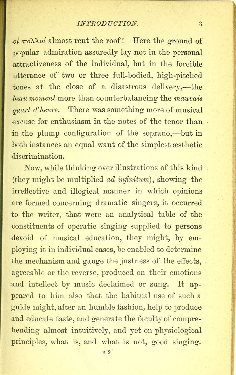 o ol 7toWol almost rent the roof! Here the ground of popular admiration assuredly lay not in the personal attractiveness of the individual, hut in the forcible utterance of two or three full-bodied, high-pitched tones at the close of a disastrous delivery,—the beau moment more than counterbalancing the mauvais quart d’heure. There was something more of musical excuse for enthusiasm in the notes of the tenor than in the plump configuration of the soprano,—but in both instances an equal want of the simplest aesthetic discrimination. Now, while thinking over illustrations of this kind (they might be multiplied ad infinitum), showing the irreflective and illogical manner in which opinions are formed concerning dramatic singers, it occurred to the writer, that were an analytical table of the constituents of operatic singing supplied to persons devoid of musical education, they might, by em- ploying it in individual cases, be enabled to determine the mechanism and gauge the justness of the effects, agreeable or the reverse, produced on their emotions and intellect by music declaimed or sung. It ap- peared to him also that the habitual use of such a guide might, after an humble fashion, help to produce and educate taste, and generate the faculty of compre- hending almost intuitively, and yet on physiological principles, what is, and what is not, good singing.