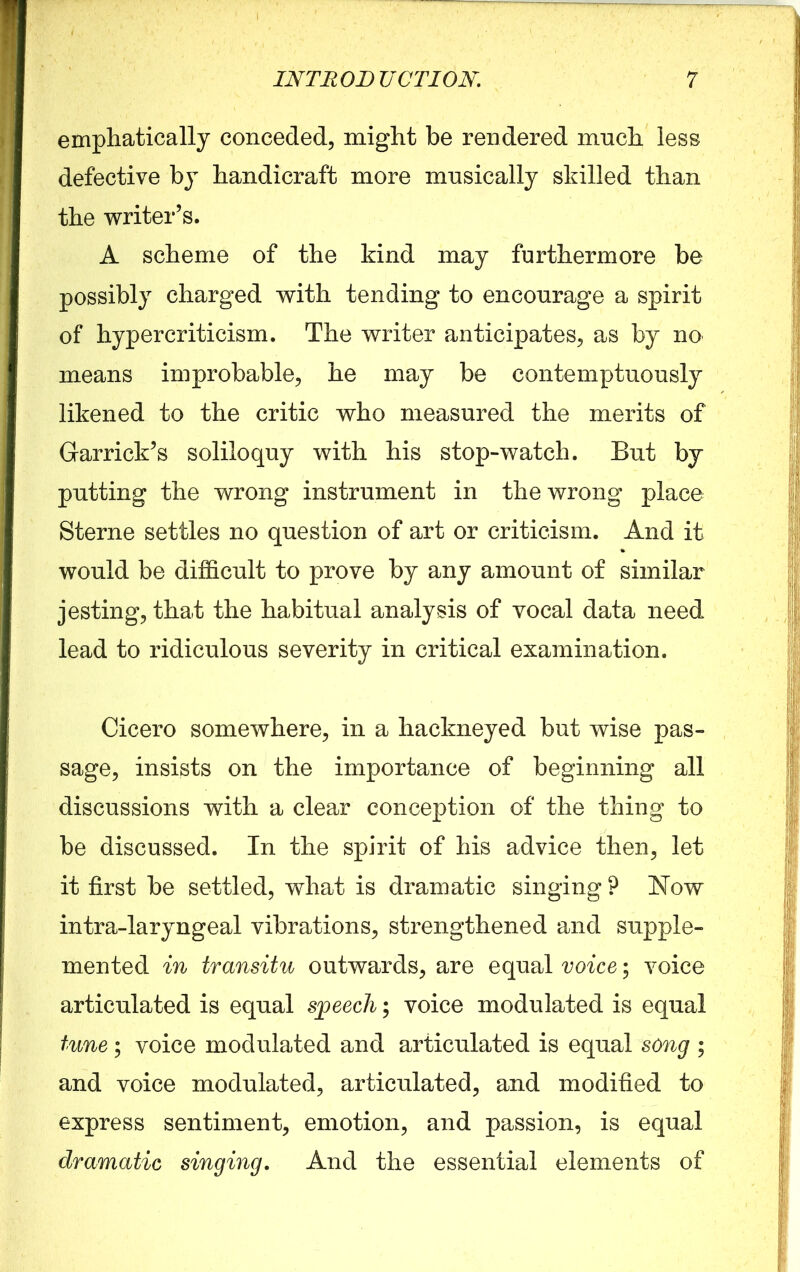 emphatically conceded, might be rendered much less defective by handicraft more musically shilled than the writer’s. A scheme of the kind may furthermore be possibly charged with tending to encourage a spirit of hypercriticism. The writer anticipates, as by no means improbable, he may be contemptuously likened to the critic who measured the merits of Garrick’s soliloquy with his stop-watch. But by putting the wrong instrument in the wrong place Sterne settles no question of art or criticism. And it would be difficult to prove by any amount of similar jesting, that the habitual analysis of vocal data need lead to ridiculous severity in critical examination. Cicero somewhere, in a hackneyed but wise pas- sage, insists on the importance of beginning all discussions with a clear conception of the thing to be discussed. In the spirit of his advice then, let it first be settled, what is dramatic singing ? Now intra-laryngeal vibrations, strengthened and supple- mented in transitu outwards, are equal voice; voice articulated is equal speech; voice modulated is equal tune; voice modulated and articulated is equal song ; and voice modulated, articulated, and modified to express sentiment, emotion, and passion, is equal dramatic singing. And the essential elements of