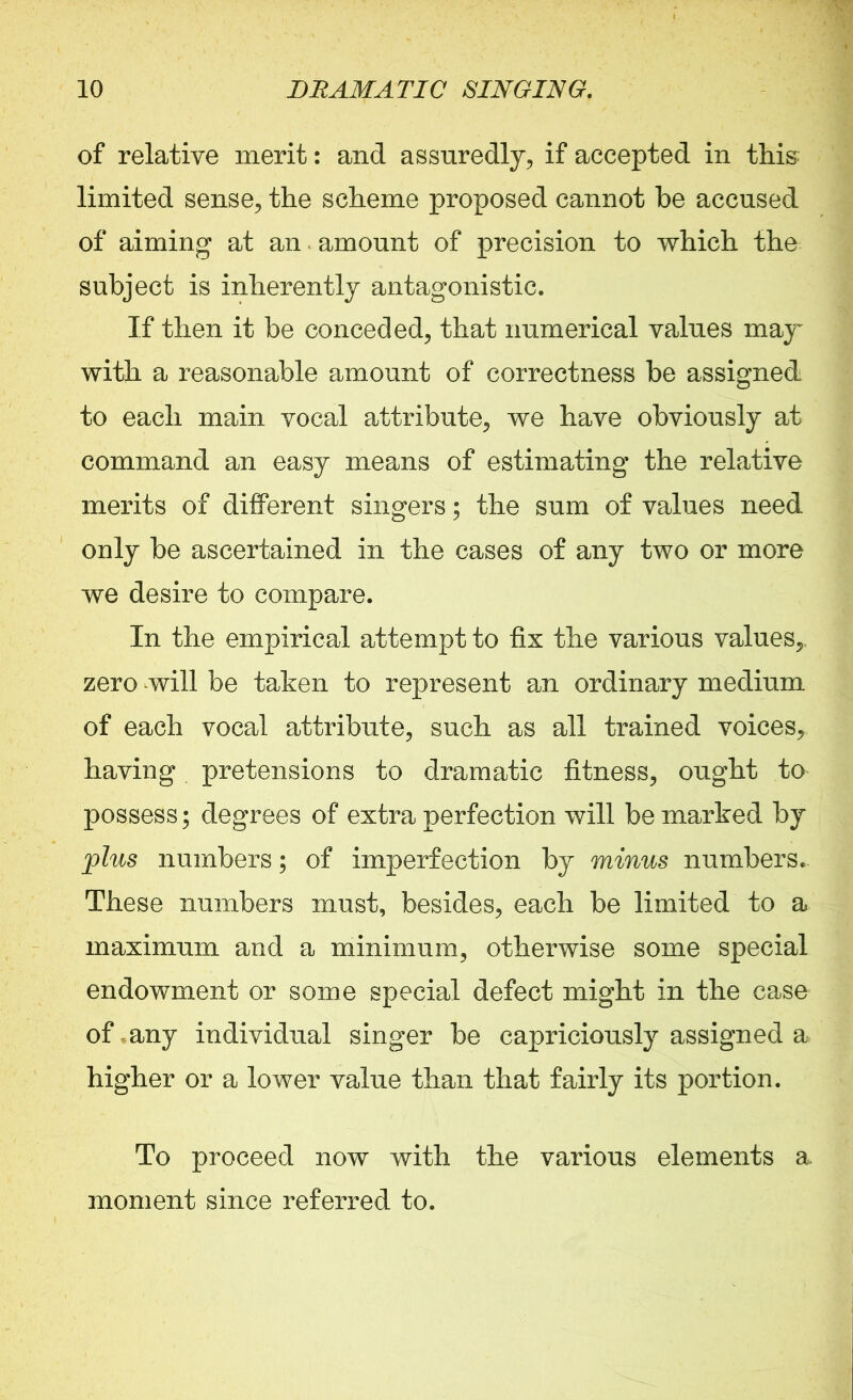 of relative merit: and assuredly, if accepted in this limited sense, the scheme proposed cannot be accused of aiming at an amount of precision to which the subject is inherently antagonistic. If then it be conceded, that numerical values may with a reasonable amount of correctness be assigned to each main vocal attribute, we have obviously at command an easy means of estimating the relative merits of different singers; the sum of values need only be ascertained in the cases of any two or more we desire to compare. In the empirical attempt to fix the various values,, zero will be taken to represent an ordinary medium of each vocal attribute, such as all trained voices, having pretensions to dramatic fitness, ought to possess; degrees of extra perfection will be marked by plus numbers; of imperfection by minus numbers. These numbers must, besides, each be limited to a maximum and a minimum, otherwise some special endowment or some special defect might in the case of, any individual singer be capriciously assigned a higher or a lower value than that fairly its portion. To proceed now with the various elements a moment since referred to.