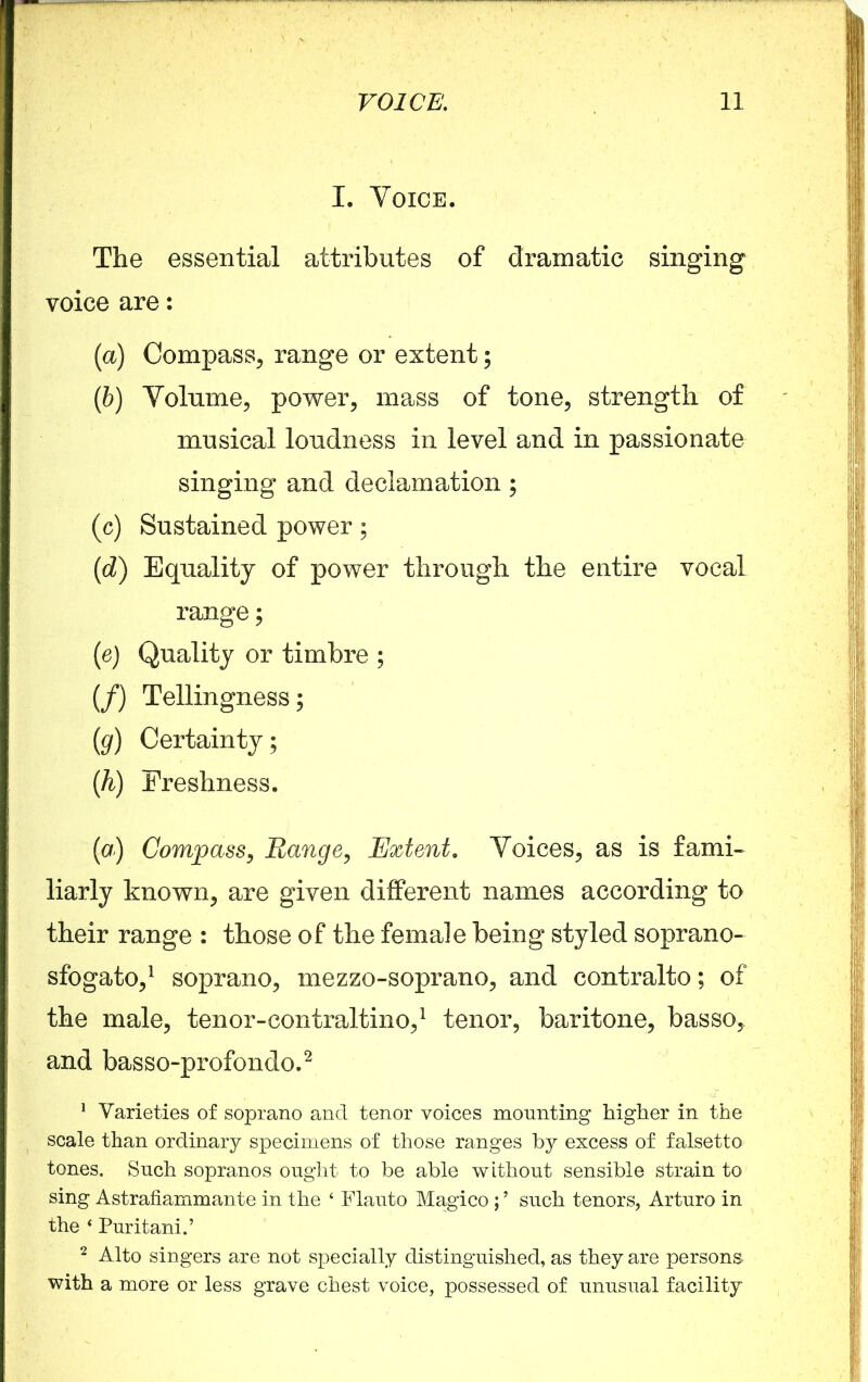 I. Voice. The essential attributes of dramatic singing voice are: (a) Compass, range or extent; (ib) Volume, power, mass of tone, strength of musical loudness in level and in passionate singing and declamation; (c) Sustained power; (id) Equality of power through the entire vocal range; (e) Quality or timbre ; (/) Tellingness; (g) Certainty; (h) Freshness. (a) Compass, Range, Extent. Voices, as is fami- liarly known, are given different names according to their range : those of the female being styled soprano- sfogato,1 soprano, mezzo-soprano, and contralto; of the male, tenor-contraltino,1 tenor, baritone, basso, and basso-profondo.2 1 Varieties of soprano and tenor voices mounting higher in the scale than ordinary specimens of those ranges by excess of falsetto tones. Such sopranos ought to be able without sensible strain to sing Astrafiammante in the ‘ Flauto Magico ; ’ such tenors, Arturo in the 4 Puritani.’ 2 Alto singers are not specially distinguished, as they are persons with a more or less grave chest voice, possessed of unusual facility