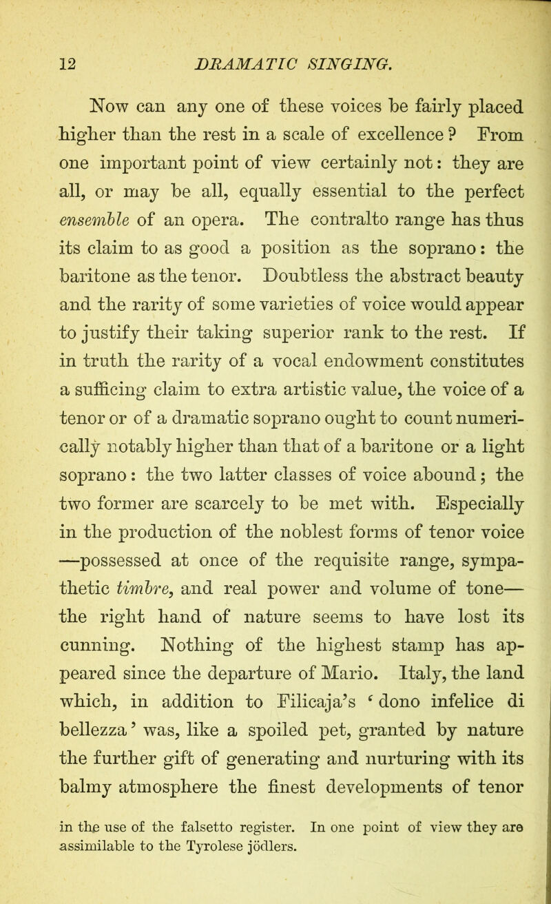 Now can any one of these voices he fairly placed higher than the rest in a scale of excellence ? From one important point of view certainly not: they are all, or may be all, equally essential to the perfect ensemble of an opera. The contralto range has thus its claim to as good a position as the soprano: the baritone as the tenor. Doubtless the abstract beauty and the rarity of some varieties of voice would appear to justify their taking superior rank to the rest. If in truth the rarity of a vocal endowment constitutes a sufficing claim to extra artistic value, the voice of a tenor or of a dramatic soprano ought to count numeri- cally notably higher than that of a baritone or a light soprano: the two latter classes of voice abound; the two former are scarcely to be met with. Especially in the production of the noblest forms of tenor voice *—possessed at once of the requisite range, sympa- thetic timbre, and real power and volume of tone— the right hand of nature seems to have lost its cunning. Nothing of the highest stamp has ap- peared since the departure of Mario. Italy, the land which, in addition to Filicaja’s f dono infelice di bellezza 5 was, like a spoiled pet, granted by nature the further gift of generating and nurturing with its balmy atmosphere the finest developments of tenor in the use of the falsetto register. In one point of view they are assimilable to the Tyrolese jocllers.