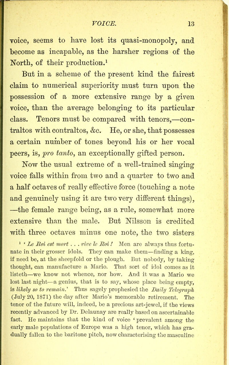 voice, seems to have lost its quasi-monopoly, and become as incapable, as the harsher regions of the North, of their production.1 But in a scheme of the present kind the fairest claim to numerical superiority must turn upon the possession of a more extensive range by a given voice, than the average belonging to its particular class. Tenors must be compared with tenors,—con- traltos with contraltos, &c. He, or she, that possesses a certain number of tones beyond his or her vocal peers, is, pro tanto, an exceptionally gifted person. Now the usual extreme of a well-trained singing voice falls within from two and a quarter to two and a half octaves of really effective force (touching a note and genuinely using it are two very different things), —the female range being, as a rule, somewhat more extensive than the male. But Nilsson is credited with three octaves minus one note, the two sisters 1 * Le Roi est mort. . . rive le Roi ! Men are always thus fortu- nate in their grosser idols. They can make them—finding a king, if need be, at the sheepfold or the plough. But nobody, by taking thought, can manufacture a Mario. That sort of idol comes as it listeth—we know not whence, nor how. And it was a Mario we lost last night—a genius, that is to say, whose place being empty, is likely so to remain.’ Thus sagely prophesied the Rally Telegraph (July 20, 1871) the day after Mario’s memorable retirement. The tenor of the future will, indeed, be a precious art-jewel, if the views recently advanced by Dr. Delaunay are really based on ascertainable fact. He maintains that the kind of voice ‘ prevalent among the early male populations of Europe was a high tenor, which has gra- dually fallen to the baritone pitch, now characterising the masculine