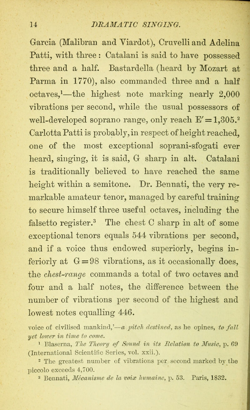 Garcia (Malibran and Viardot), Cruvelli and Adelina Patti, with, three: Catalani is said to have possessed three and a half. Bastardella (heard by Mozart at Parma in 1770), also commanded three and a half octaves,1—the highest note marking nearly 2,000 vibrations per second, while the usual possessors of well-developed soprano range, only reach E' = l,305.2 Carlotta Patti is probably, in respect of height reached, one of the most exceptional soprani-sfogati ever heard, singing, it is said, G sharp in alt. Catalani is traditionally believed to have reached the same height within a semitone. Dr. Bennati, the very re- markable amateur tenor, managed by careful training to secure himself three useful octaves, including the falsetto register.3 The chest C sharp in alt of some exceptional tenors equals 544 vibrations per second, and if a voice thus endowed superiorly, begins in- teriorly at G = 98 vibrations, as it occasionally does, the chest-range commands a total of two octaves and four and a half notes, the difference between the number of vibrations per second of the highest and lowest notes equalling 446. voice of civilised mankind, & pitch destined, as lie opines, to fall yet lower in time to come. 1 Blaserna, The Theory of Sound in its Relation to Music, p. 69 (International Scientific Series, vol. xxii.). 2 The greatest number of vibrations per second marked by the piccolo exceeds 4,700. 3 Bennati, Mecanisme de la voix humaine, p. 53. Paris, 1832.