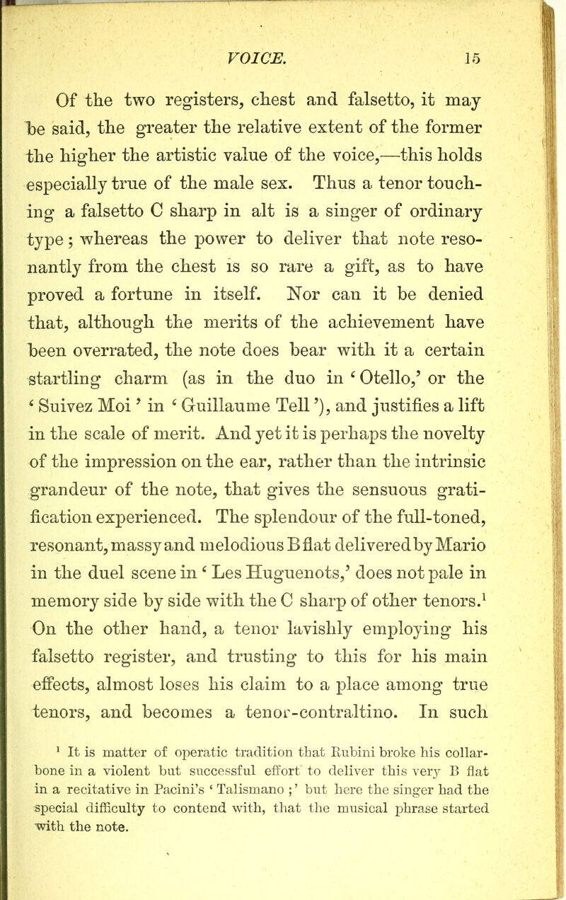 Of the two registers, chest and falsetto, it may he said, the greater the relative extent of the former the higher the artistic value of the voice,—this holds especially true of the male sex. Thus a tenor touch- ing a falsetto C sharp in alt is a singer of ordinary type; whereas the power to deliver that note reso- nantly from the chest is so rare a gift, as to have proved a fortune in itself. Nor can it be denied that, although the merits of the achievement have been overrated, the note does bear with it a certain startling charm (as in the duo in c Otello,5 or the £ Suivez Moi * in ‘ Guillaume Tell5), and justifies a lift in the scale of merit. And yet it is perhaps the novelty of the impression on the ear, rather than the intrinsic grandeur of the note, that gives the sensuous grati- fication experienced. The splendour of the full-toned, resonant, massy and melodious B flat delivered by Mario in the duel scene in 6 Les Huguenots/ does not pale in memory side by side with the C sharp of other tenors.1 On the other hand, a tenor lavishly employing his falsetto register, and trusting to this for his main effects, almost loses his claim to a place among true tenors, and becomes a tenor-contraltino. In such 1 It is matter of operatic tradition that Rubini broke his collar- bone in a violent but successful effort* to deliver this very B flat in a recitative in Pacini’s ‘ Talismano ; ’ but here the singer had the special difficulty to contend with, that the musical phrase started with the note.