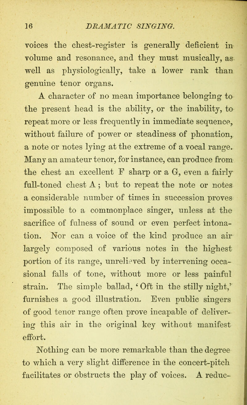 voices the chest-register is generally deficient in volume and resonance, and they must musically, as well as physiologically, take a lower rank than genuine tenor organs. A character of no mean importance belonging to the present head is the ability, or the inability, to repeat more or less frequently in immediate sequence, without failure of power or steadiness of phonation, a note or notes tying at the extreme of a vocal range. Many an amateur tenor, for instance, can produce from the chest an excellent E sharp or a G, even a fairly full-toned chest A; but to repeat the note or notes a considerable number of times in succession proves impossible to a commonplace singer, unless at the sacrifice of fulness of sound or even perfect intona- tion. Nor can a voice of the kind produce an air largely composed of various notes in the highest portion of its range, unrelieved by intervening occa- sional falls of tone, without more or less painful strain. The simple ballad, 4 Oft in the stilly night/ furnishes a good illustration. Even public singers of good tenor range often prove incapable of deliver- ing this air in the original key without manifest effort. Nothing can be more remarkable than the degree to which a very slight difference in the concert-pitch facilitates or obstructs the play of voices. A reduc-