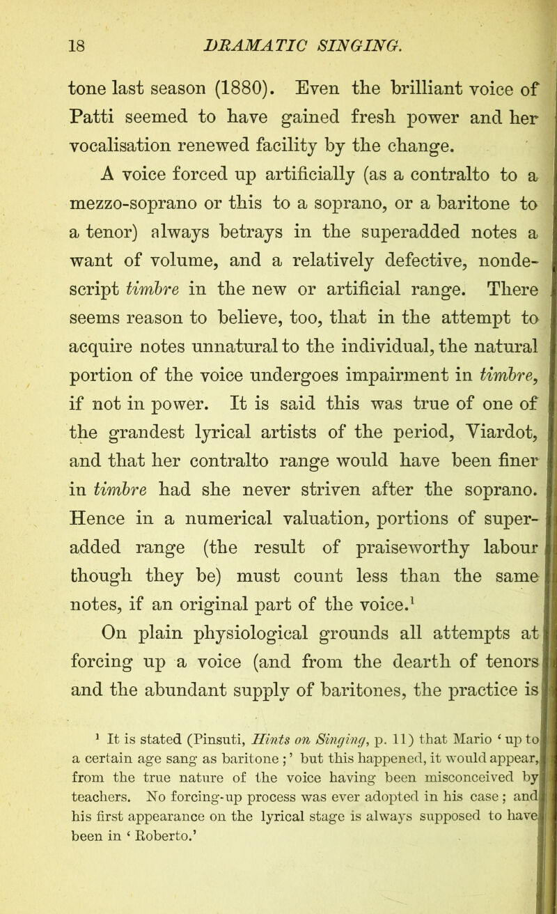 tone last season (1880). Even the brilliant voice of Patti seemed to have gained fresh power and her vocalisation renewed facility by the change. A voice forced up artificially (as a contralto to a mezzo-soprano or this to a soprano, or a baritone to I a tenor) always betrays in the superadded notes a want of volume, and a relatively defective, nonde- j script timbre in the new or artificial range. There seems reason to believe, too, that in the attempt to acquire notes unnatural to the individual, the natural portion of the voice undergoes impairment in timbre, if not in power. It is said this was true of one of the grandest lyrical artists of the period, Yiardot, | and that her contralto range would have been finer in timbre had she never striven after the soprano. Hence in a numerical valuation, portions of super- added range (the result of praiseworthy labour though they be) must count less than the same i notes, if an original part of the voice.1 On plain physiological grounds all attempts at forcing up a voice (and from the dearth of tenors I and the abundant supply of baritones, the practice is ; 1 It is stated (Pinsuti, Hints on Singing, p. 11) that Mario ‘ up to j) a certain age sang as baritone ; ’ but this happened, it would appear* from the true nature of the voice having been misconceived by i teachers. No forcing-up process was ever adopted in his case ; and : his first appearance on the lyrical stage is always supposed to have! i been in ‘ Roberto.’