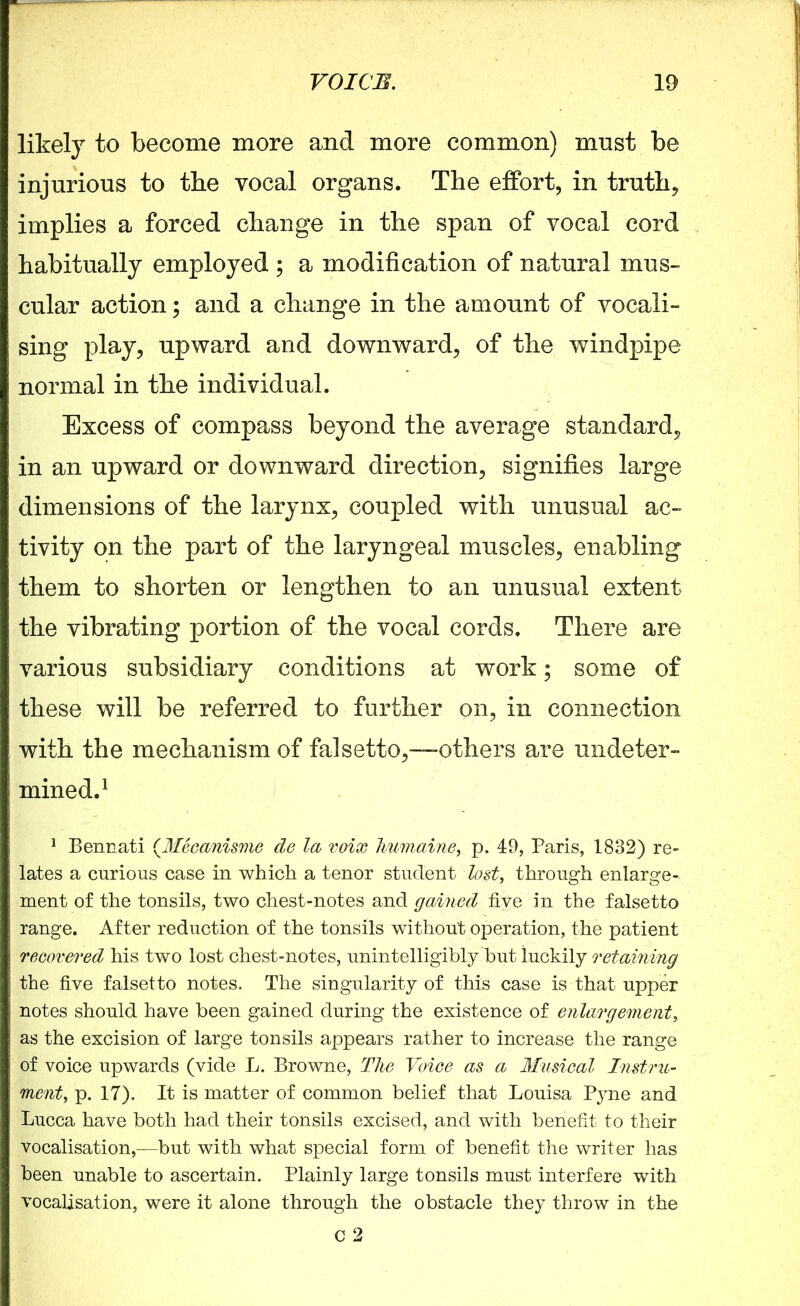 likely to become more and more common) must be injurious to the vocal organs. The effort, in truth* implies a forced change in the span of vocal cord habitually employed ; a modification of natural mus- cular action; and a change in the amount of vocali- sing play, upward and downward, of the windpipe normal in the individual. Excess of compass beyond the average standard, in an upward or downward direction, signifies large dimensions of the larynx, coupled with unusual ac- tivity on the part of the laryngeal muscles, enabling them to shorten or lengthen to an unusual extent the vibrating portion of the vocal cords. There are various subsidiary conditions at work; some of these will be referred to further on, in connection with the mechanism of falsetto,—others are undeter- mined.1 1 Bennati (.Mecanisme de la voix Immaine, p. 49, Paris, 1832) re- lates a curious case in which a tenor student lost, through enlarge- ment of the tonsils, two chest-notes and gained five in the falsetto range. After reduction of the tonsils without operation, the patient recovered his two lost chest-notes, unintelligibly but luckily retaining the five falsetto notes. The singularity of this case is that upper notes should have been gained during the existence of enlargement, as the excision of large tonsils appears rather to increase the range of voice upwards (vide L. Browne, The Voice as a Musical Instru- ment, p. 17). It is matter of common belief that Louisa Pyne and Lucca have both had their tonsils excised, and with benefit to their vocalisation,—but with what special form of benefit the writer has been unable to ascertain. Plainly large tonsils must interfere with vocalisation, were it alone through the obstacle they throw in the