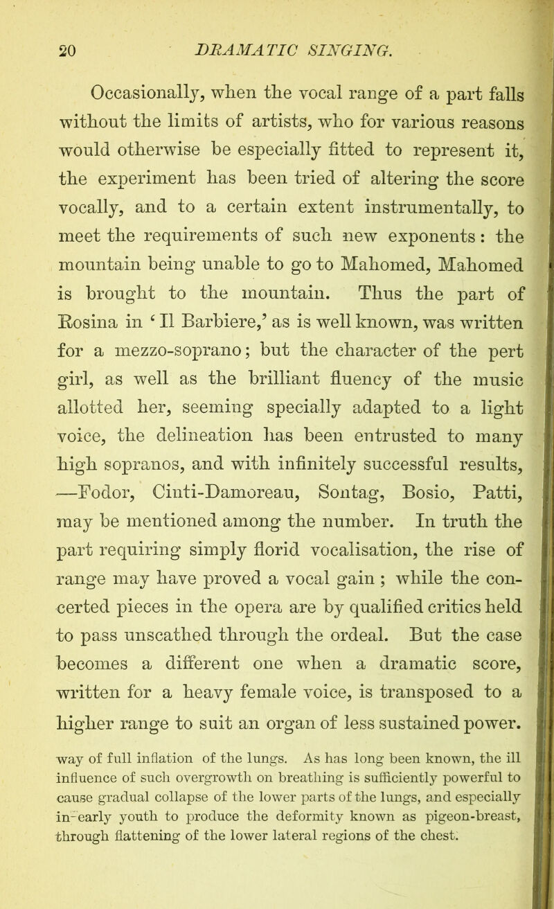 Occasionally, when the vocal range of a part falls without the limits of artists, who for various reasons would otherwise be especially fitted to represent it, the experiment has been tried of altering the score vocally, and to a certain extent instrumentally, to meet the requirements of such new exponents: the mountain being unable to go to Mahomed, Mahomed is brought to the mountain. Thus the part of Kosina in ‘ II Barbiere,’ as is well known, was written for a mezzo-soprano; but the character of the pert girl, as well as the brilliant fluency of the music allotted her, seeming specially adapted to a light voice, the delineation lias been entrusted to many high sopranos, and with infinitely successful results, —Fodor, Cinti-Damoreau, Sontag, Bosio, Patti, may be mentioned among the number. In truth the part requiring simply florid vocalisation, the rise of range may have proved a vocal gain ; while the con- certed pieces in the opera are by qualified critics held to pass unscathed through the ordeal. But the case becomes a different one when a dramatic score, written for a heavy female voice, is transposed to a higher range to suit an organ of less sustained power. way of full inflation of the lungs. As has long been known, the ill influence of such overgrowth on breathing is sufficiently powerful to cause gradual collapse of the lower parts of the lungs, and especially in-early youth to produce the deformity known as pigeon-breast, through flattening of the lower lateral regions of the chest: