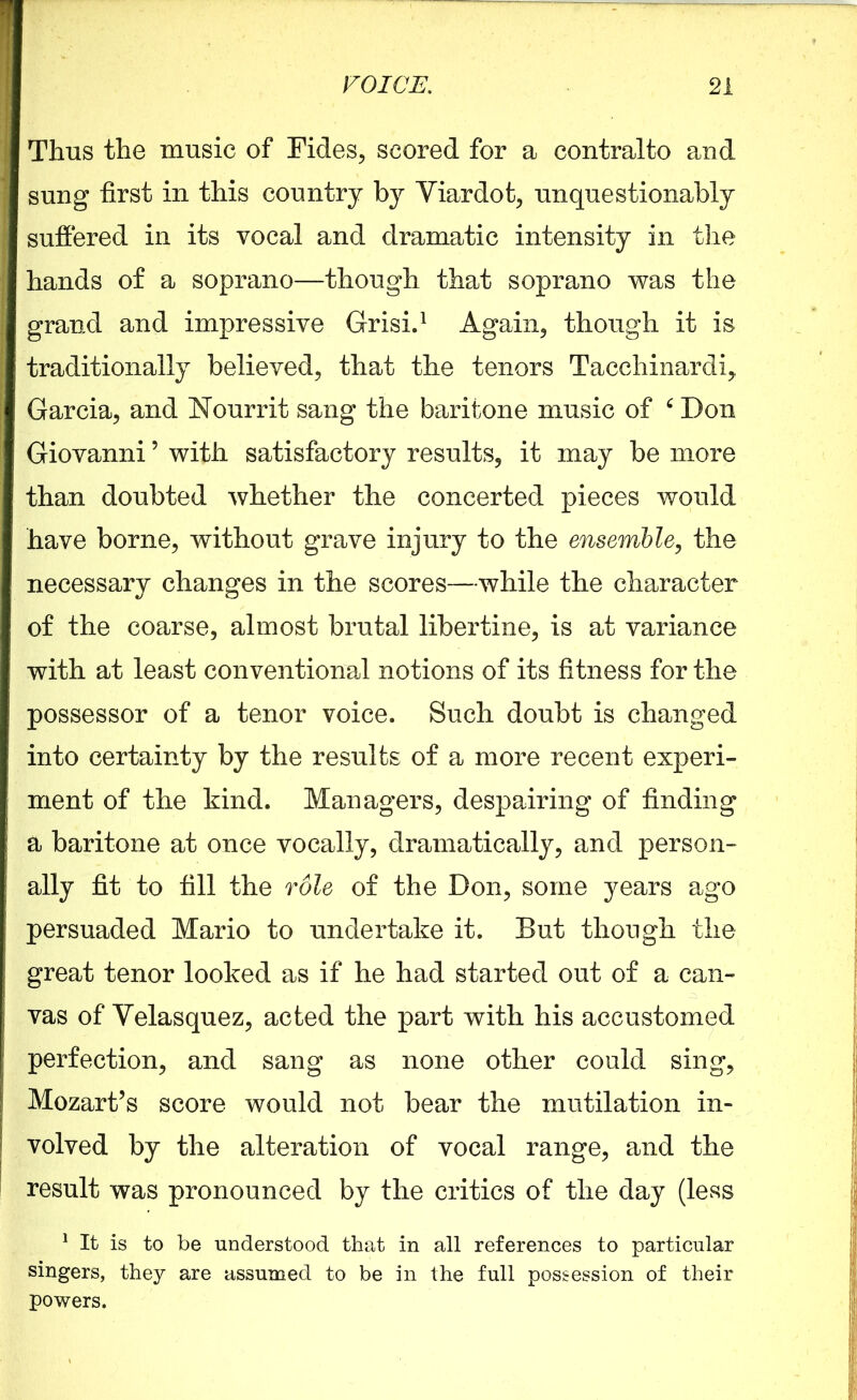 Thus the music of Tides, scored for a contralto and sung first in this country by Viardot, unquestionably suffered in its vocal and dramatic intensity in the hands of a soprano—though that soprano was the grand and impressive Grisi.1 Again, though it is traditionally believed, that the tenors Tacchinardi, Garcia, and Nourrit sang the baritone music of 6 Don Giovanni ’ with satisfactory results, it may be more than doubted whether the concerted pieces would have borne, without grave injury to the ensemble, the necessary changes in the scores—while the character of the coarse, almost brutal libertine, is at variance with at least conventional notions of its fitness for the possessor of a tenor voice. Such doubt is changed into certainty by the results of a more recent experi- ment of the kind. Managers, despairing of finding a baritone at once vocally, dramatically, and person- ally fit to fill the role of the Don, some years ago persuaded Mario to undertake it. But though the great tenor looked as if he had started out of a can- vas of Velasquez, acted the part with his accustomed perfection, and sang as none other could sing, Mozart’s score would not bear the mutilation in- volved by the alteration of vocal range, and the result was pronounced by the critics of the day (less 1 It is to be understood that in all references to particular singers, they are assumed to be in the full possession of their powers.