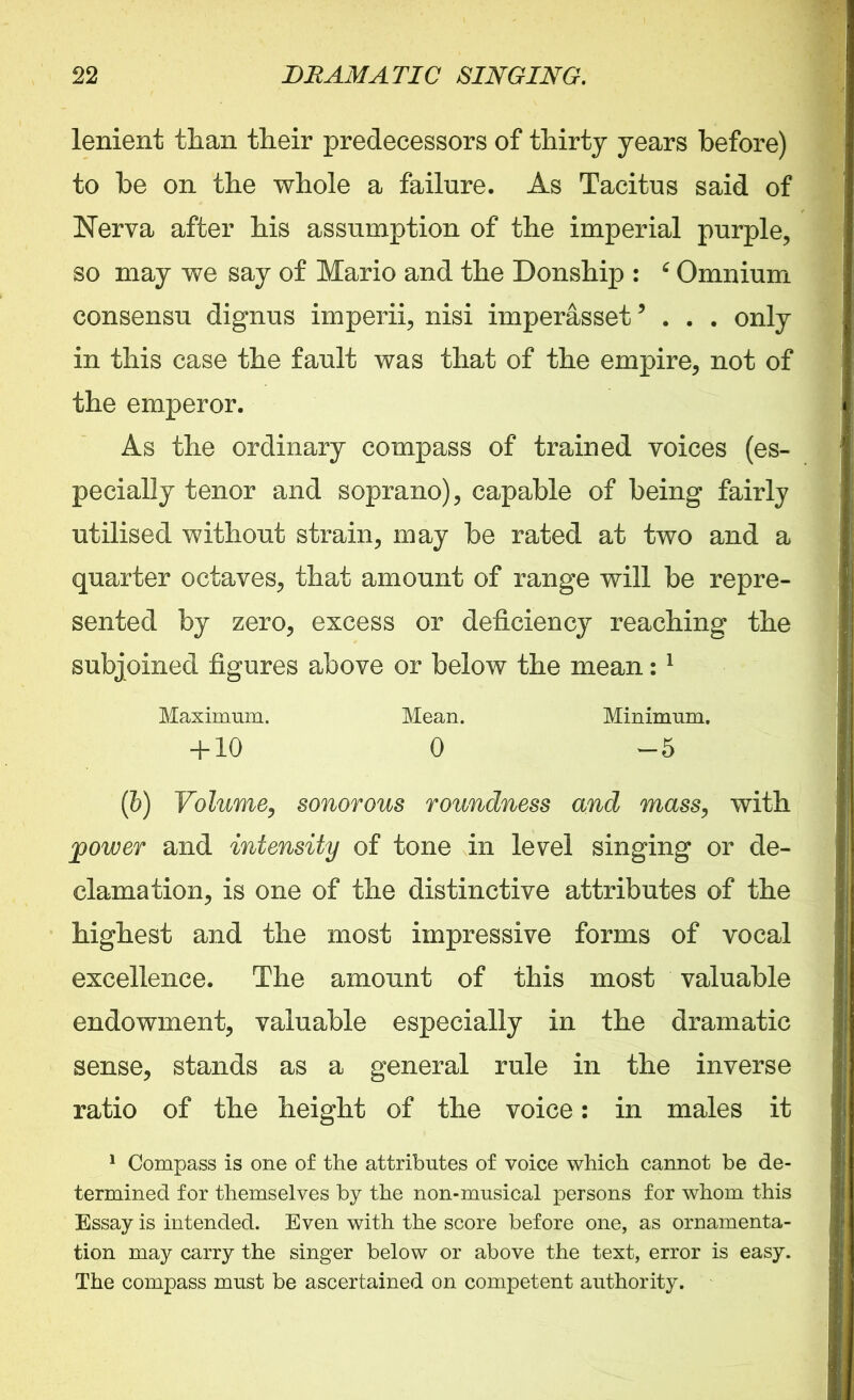 lenient than their predecessors of thirty years before) to be on the whole a failure. As Tacitus said of Nerva after his assumption of the imperial purple, so may we say of Mario and the Donship : 6 Omnium consensu dignus imperii, nisi imperasset5 . . . only in this case the fault was that of the empire, not of the emperor. As the ordinary compass of trained voices (es- pecially tenor and soprano), capable of being fairly utilised without strain, may be rated at two and a quarter octaves, that amount of range will be repre- sented by zero, excess or deficiency reaching the subjoined figures above or below the mean:1 Maximum. Mean. Minimum. + 10 0 -5 (b) Volume, sonorous roundness and mass, with power and intensity of tone in level singing or de- clamation, is one of the distinctive attributes of the highest and the most impressive forms of vocal excellence. The amount of this most valuable endowment, valuable especially in the dramatic sense, stands as a general rule in the inverse ratio of the height of the voice: in males it 1 Compass is one of the attributes of voice which cannot be de- termined for themselves by the non-musical persons for whom this Essay is intended. Even with the score before one, as ornamenta- tion may carry the singer below or above the text, error is easy. The compass must be ascertained on competent authority.