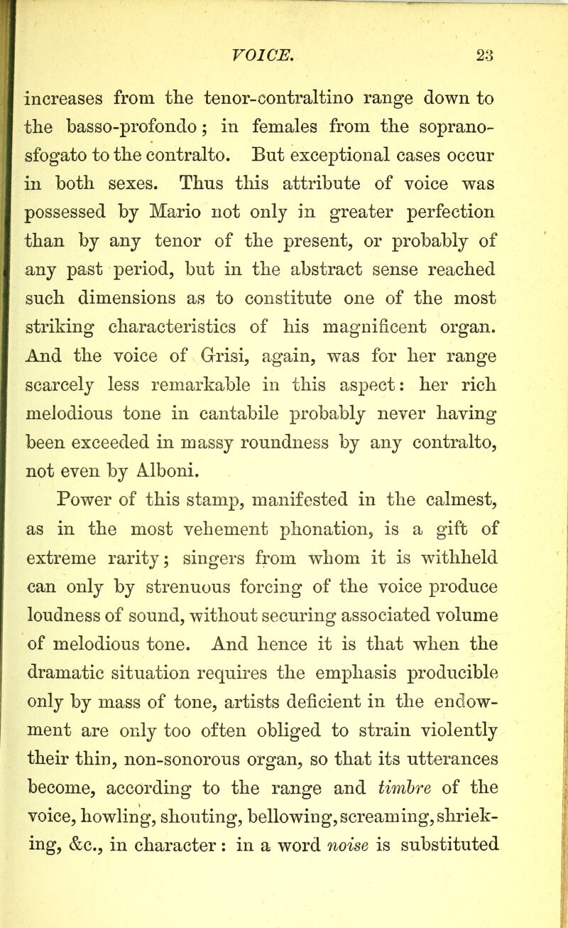 increases from the tenor-contraltino range down to the basso-profondo; in females from the soprano- sfogato to the contralto. But exceptional cases occur in both sexes. Thus this attribute of voice was possessed by Mario not only in greater perfection than by any tenor of the present, or probably of any past period, but in the abstract sense reached such dimensions as to constitute one of the most striking characteristics of his magnificent organ. And the voice of Grrisi, again, was for her range scarcely less remarkable in this aspect: her rich melodious tone in cantabile probably never having been exceeded in massy roundness by any contralto, not even by Alboni. Power of this stamp, manifested in the calmest, as in the most vehement phonation, is a gift of extreme rarity; singers from whom it is withheld can only by strenuous forcing of the voice produce loudness of sound, without securing associated volume of melodious tone. And hence it is that when the dramatic situation requires the emphasis producible only by mass of tone, artists deficient in the endow- ment are only too often obliged to strain violently their thin, non-sonorous organ, so that its utterances become, according to the range and timbre of the voice, howling, shouting, bellowing,screaming,shriek- ing, &c., in character: in a word noise is substituted