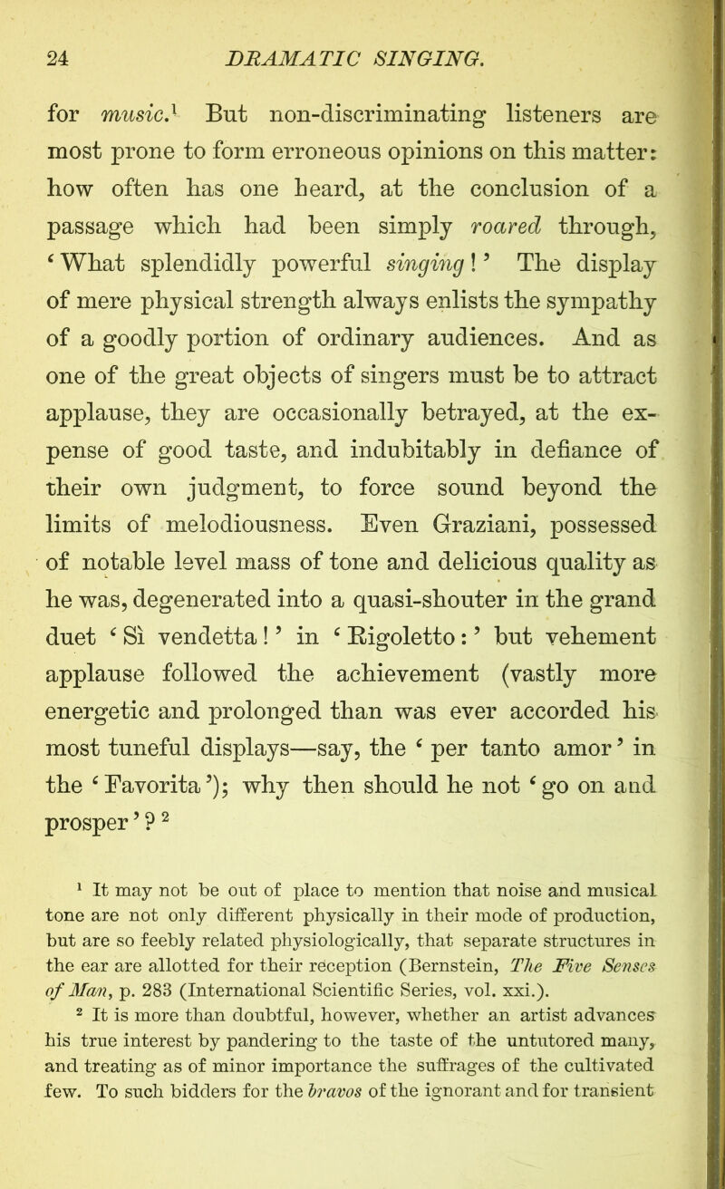 for musicI But non-discriminating listeners are most prone to form erroneous opinions on this matter: how often has one heard, at the conclusion of a passage which had been simply roared through, ‘ What splendidly powerful singing!? The display of mere physical strength always enlists the sympathy of a goodly portion of ordinary audiences. And as one of the great objects of singers must be to attract applause, they are occasionally betrayed, at the ex- pense of good taste, and indubitably in defiance of their own judgment, to force sound beyond the limits of melodiousness. Even Graziani, possessed of notable level mass of tone and delicious quality as he was, degenerated into a quasi-shouter in the grand duet c Si vendetta ! ’ in c Rigoletto:? but vehement applause followed the achievement (vastly more energetic and prolonged than was ever accorded his most tuneful displays—say, the per tanto amor5 in the ‘Favorita5); why then should he not ‘go on and prosper’?1 2 1 It may not be out of place to mention that noise and mnsicaL tone are not only different physically in their mode of production, but are so feebly related physiologically, that separate structures in the ear are allotted for their reception (Bernstein, The Five Senses of Man, p. 283 (International Scientific Series, vol. xxi.). 2 It is more than doubtful, however, whether an artist advances his true interest by pandering to the taste of the untutored many,, and treating as of minor importance the suffrages of the cultivated few. To such bidders for the bravos of the ignorant and for transient