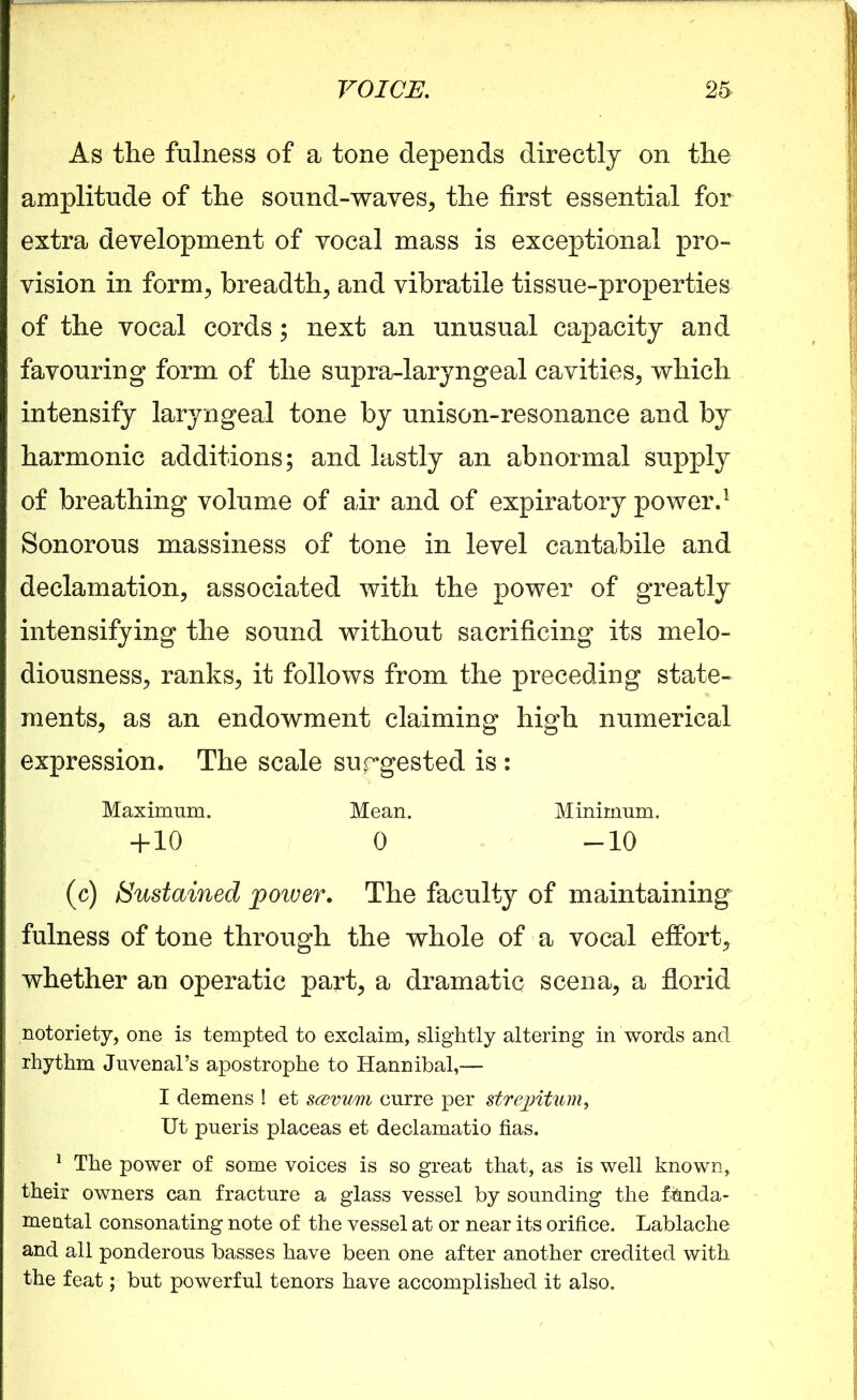 As the fulness of a tone depends directly on the amplitude of the sound-waves, the first essential for extra development of vocal mass is exceptional pro- vision in form, breadth, and vibratile tissue-properties of the vocal cords; next an unusual capacity and favouring form of the supra-laryngeal cavities, which intensify laryngeal tone by unison-resonance and by harmonic additions; and lastly an abnormal supply of breathing volume of air and of expiratory power.1 Sonorous massiness of tone in level cantabile and declamation, associated with the power of greatly intensifying the sound without sacrificing its melo- diousness, ranks, it follows from the preceding state- ments, as an endowment claiming high numerical expression. The scale surgested is : Maximum. Mean. Minimum. + 10 0 -10 (c) Sustained power. The faculty of maintaining fulness of tone through the whole of a vocal effort, whether an operatic part, a dramatic scena, a florid notoriety, one is tempted to exclaim, slightly altering in words and rhythm Juvenal’s apostrophe to Hannibal,— I demens ! et sczvum curre per strepitum, Ut pueris placeas et declamatio has. 1 The power of some voices is so great that, as is well known, their owners can fracture a glass vessel by sounding the funda- mental consonating note of the vessel at or near its orifice. Lablache and all ponderous basses have been one after another credited with the feat; but powerful tenors have accomplished it also.