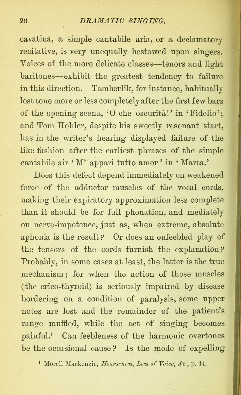 cavatina, a simple cantabile aria, or a declamatory recitative, is very unequally bestowed upon singers. Voices of the more delicate classes—tenors and light baritones—exhibit the greatest tendency to failure in this direction. Tamberlik, for instance, habitually lost tone more or less completely after the first few bars of the opening scena, ‘0 che oscurita!’ in ‘Fidelio’; and Tom Holder, despite his sweetly resonant start, has in the writer’s hearing displayed failure of the like fashion after the earliest phrases of the simple cantabile air 4 M’ appari tutto amor ’ in c Marta.’ Does this defect depend immediately on weakened force of the adductor muscles of the vocal cords, making their expiratory approximation less complete than it should be for full phonation, and mediately on nerve-impotence, just as, when extreme, absolute aphonia is the result ? Or does an enfeebled play of the tensors of the cords furnish the explanation? Probably, in some cases at least, the latter is the true mechanism; for when the action of those muscles (the crico-thyroid) is seriously impaired by disease bordering on a condition of paralysis, some upper notes are lost and the remainder of the patient’s range muffled, while the act of singing becomes painful.1 Can feebleness of the harmonic overtones be the occasional cause ? Is the mode of expelling 1 Morell Mackenzie, Hoarseness, Loss of Voice, $c, p. 44.
