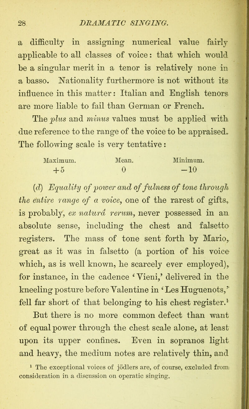 a difficulty in assigning numerical value fairly applicable to all classes of voice: that which would be a singular merit in a tenor is relatively none in a basso. Nationality furthermore is not without its influence in this matter: Italian and English tenors are more liable to fail than German or French. The plus and minus values must be applied with due reference to the range of the voice to be appraised. The following scale is very tentative: Maximum. Mean. Minimum. + 5 0 -10 (d) Equality of power and of fulness of tone through the entire range of a voice, one of the rarest of gifts, is probably, ex naturd rerum, never possessed in an absolute sense, including the chest and falsetto registers. The mass of tone sent forth by Mario,, great as it was in falsetto (a portion of his voice which, as is well known, he scarcely ever employed), for instance, in the cadence 6 Yieni/ delivered in the kneeling posture before Yalentine in ‘ Les Huguenots/ fell far short of that belonging to his chest register.1 But there is no more common defect than want of equal power through the chest scale alone, at least upon its upper confines. Even in sopranos light and heavy, the medium notes are relatively thin, and 1 The exceptional voices of jodlers are, of course, excluded from, consideration in a discussion on operatic singing.