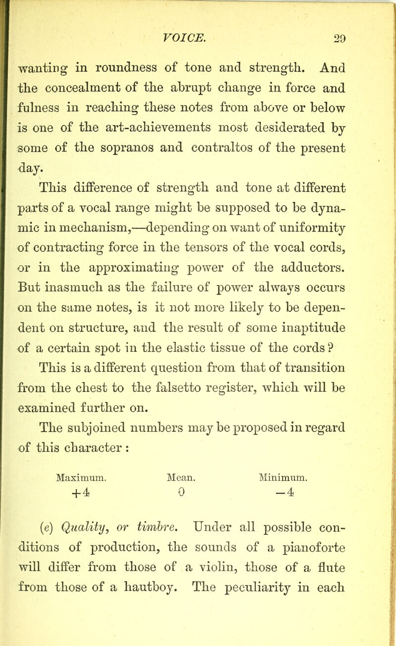 wanting in roundness of tone and strength. And the concealment of the abrupt change in force and fulness in reaching these notes from above or below is one of the art-achievements most desiderated by some of the sopranos and contraltos of the present day. This difference of strength and tone at different parts of a vocal range might be supposed to be dyna- mic in mechanism,—depending on want of uniformity of contracting force in the tensors of the vocal cords, or in the approximating power of the adductors. But inasmuch as the failure of power always occurs on the same notes, is it not more likely to be depen- dent on structure, and the result of some inaptitude of a certain spot in the elastic tissue of the cords ? This is a different question from that of transition from the chest to the falsetto register, which will be examined further on. The subjoined numbers may be proposed in regard of this character: Maximum. Mean. Minimum. + 4 0 -4 (e) Quality, or timbre. Under all possible con- ditions of production, the sounds of a pianoforte will differ from those of a violin, those of a flute from those of a hautboy. The peculiarity in each