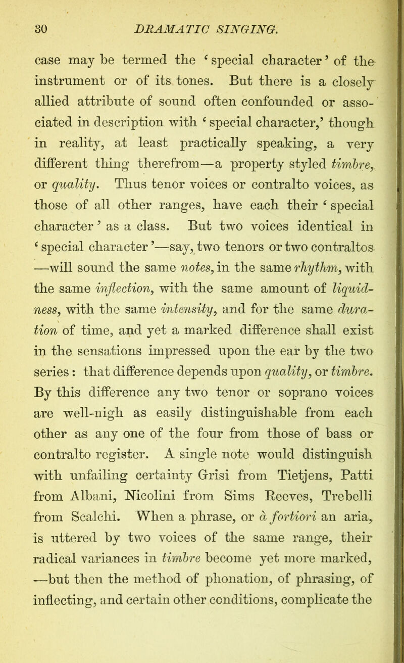 case may be termed the ‘ special character5 of the instrument or of its tones. But there is a closely allied attribute of sound often confounded or asso- ciated in description with special character/ though in reality, at least practically speaking, a very different thing therefrom—a property styled timbre, or quality. Thus tenor voices or contralto voices, as those of all other ranges, have each their ‘ special character 5 as a class. But two voices identical in 6 special character ’—say, two tenors or two contraltos —will sound the same notes, in the same rhythm, with the same inflection, with the same amount of liquid- ness, with the same intensity, and for the same dura- tion of time, and yet a marked difference shall exist in the sensations impressed upon the ear by the two series : that difference depends upon quality, or timbre. By this difference any two tenor or soprano voices are well-nigh as easily distinguishable from each other as any one of the four from those of bass or contralto register. A single note would distinguish with unfailing certainty Grisi from Tietjens, Patti from Albani, Nicolini from Sims Reeves, Trebelli from Scalchi. When a phrase, or a fortiori an aria, is uttered by two voices of the same range, their radical variances in timbre become yet more marked, —but then the method of phonation, of phrasing, of inflecting, and certain other conditions, complicate the