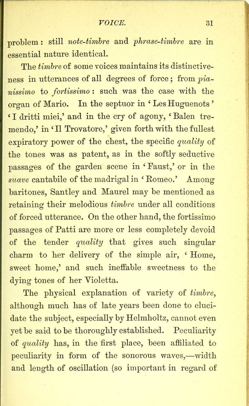 problem : still note-timbre and phrase-timbre are in essential nature identical. Tlie timbre of some voices maintains its distinctive- ness in utterances of all degrees of force; from pia- nissimo to fortissimo : such was the case with the organ of Mario. In the septuor in ‘ Les Huguenots 5 41 dritti miei,5 and in the cry of agony, ‘ Balen tre- mendo,5 in ‘II Trovatore,5 given forthwith the fullest expiratory power of the chest, the specific quality of the tones was as patent, as in the softly seductive passages of the garden scene in ‘ Faust,5 or in the suave cantabile of the madrigal in ‘ Romeo.5 Among baritones, Santley and Maurel may be mentioned as retaining their melodious timbre under all conditions of forced utterance. On the other hand, the fortissimo passages of Patti are more or less completely devoid of the tender quality that gives such singular charm to her delivery of the simple air, ‘ Home, sweet home,5 and such ineffable swmetness to the dying tones of her Yioletta. The physical explanation of variety of timbre, although much has of late years been done to eluci- date the subject, especially by Helmholtz, cannot even yet be said to be thoroughly established. Peculiarity of quality has, in the first place, been affiliated to peculiarity in form of the sonorous waves,—width and length of oscillation (so important in regard of