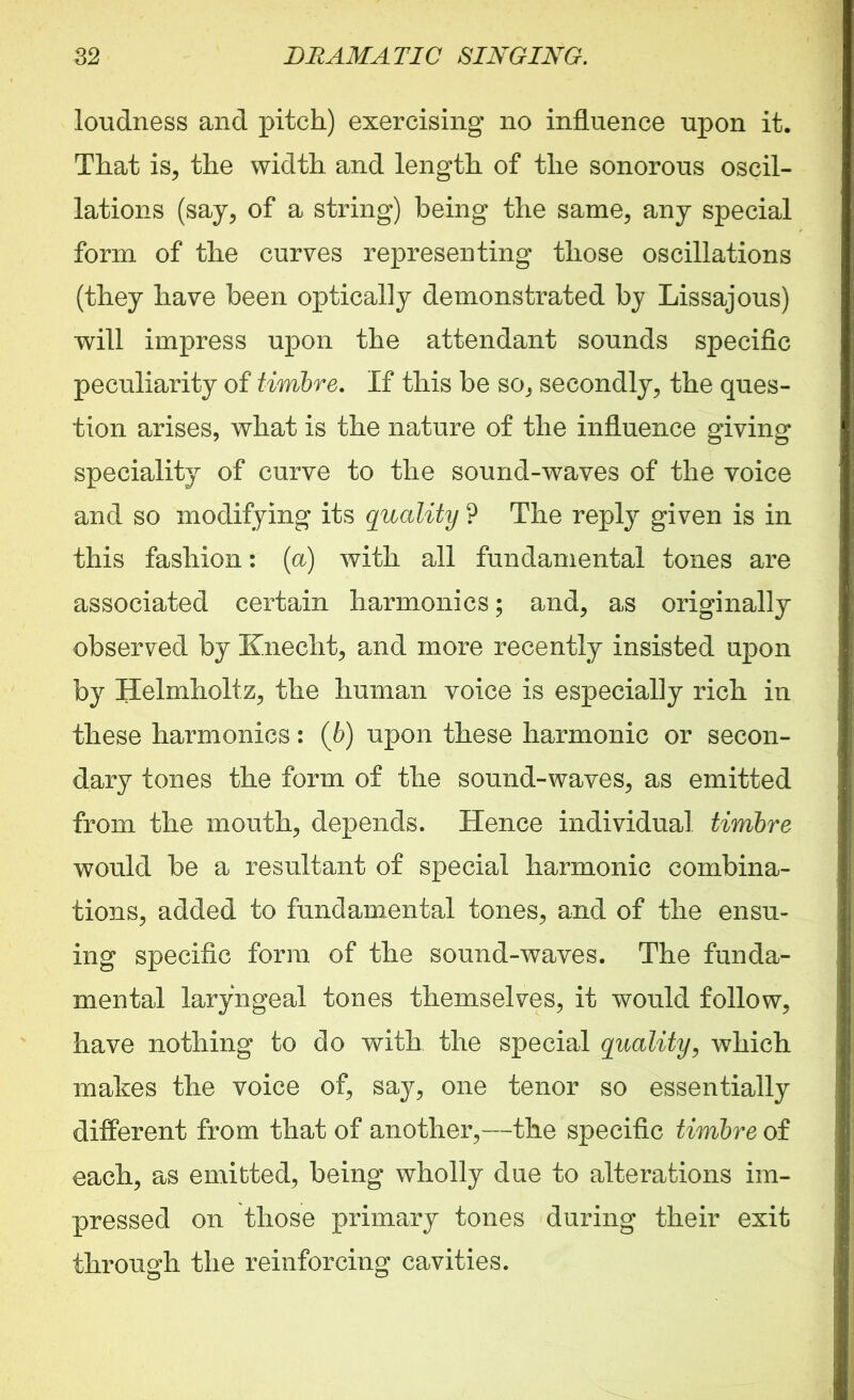loudness and pitch) exercising no influence upon it. That is, the width and length of the sonorous oscil- lations (say, of a string) being the same, any special form of the curves representing those oscillations (they have been optically demonstrated by Lissajous) will impress upon the attendant sounds specific peculiarity of timbre. If this be so, secondly, the ques- tion arises, what is the nature of the influence giving speciality of curve to the sound-waves of the voice and so modifying its quality ? The reply given is in this fashion: (a) with all fundamental tones are associated certain harmonics; and, as originally observed by Knecht, and more recently insisted upon by Helmholtz, the human voice is especially rich in these harmonics: (6) upon these harmonic or secon- dary tones the form of the sound-waves, as emitted from the mouth, depends. Hence individual timbre would be a resultant of special harmonic combina- tions, added to fundamental tones, and of the ensu- ing specific form of the sound-waves. The funda- mental laryngeal tones themselves, it would follow, have nothing to do with the special quality, which mates the voice of, say, one tenor so essentially different from that of another,—the specific timbre of each, as emitted, being wholly due to alterations im- pressed on those primary tones during their exit through the reinforcing cavities.