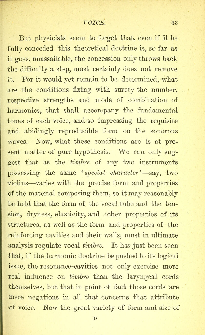 But physicists seem to forget that, even if it be fully conceded this theoretical doctrine is, so far as it goes, unassailable, the concession only throws bach the difficulty a step, most certainly does not remove it. For it would yet remain to be determined, what are the conditions fixing with surety the number, respective strengths and mode of combination of harmonics, that shall accompany the fundamental tones of each voice, and so impressing the requisite and abidingly reproducible form on the sonorous waves. Now, what these conditions are is at pre- sent matter of pure hypothesis. We can only sug- gest that as the timbre of any two instruments possessing the same ‘ special character5—say, two violins—varies with the precise form and properties of the material composing them, so it may reasonably be held that the form of the vocal tube and the ten- sion, dryness, elasticity, and other properties of its structures, as well as the form and properties of the reinforcing cavities and their walls, must in ultimate analysis regulate vocal timbre. It has just been seen that, if the harmonic doctrine be pushed to its logical issue, the resonance-cavities not only exercise more real influence on timbre than the laryngeal cords themselves, but that in point of fact those cords are mere negations in all that concerns that attribute of voice. Now the great variety of form and size of D