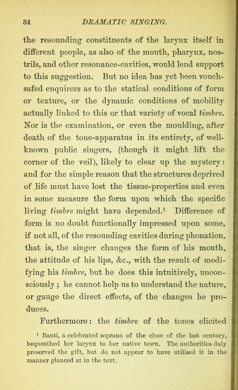 the resounding constituents of the larynx itself in different people, as also of the mouth, pharynx, nos- trils, and other resonance-cavities, would lend support to this suggestion. But no idea has yet been vouch- safed enquirers as to the statical conditions of form or texture, or the dynamic conditions of mobility actually linked to this or that variety of vocal timbre. Nor is the examination, or even the moulding, after death of the tone-apparatus in its entirety, of well- known public singers, (though it might lift the corner of the veil), likely to clear up the mystery: and for the simple reason that the structures deprived of life must have lost the tissue-properties and even in some measure the form upon which the specific living timbre might have depended.1 Difference of form is no doubt functionally impressed upon some, if not all, of the resounding cavities during phonation, that is, the singer changes the form of his mouth, the attitude of his lips, &c., with the result of modi- fying his timbre, but he does this intuitively, uncon- sciously ; he cannot help us to understand the nature, or gauge the direct effects, of the changes he pro- duces. Furthermore: the timbre of the tones elicited 1 Banti, a celebrated soprano of the close of the last century, bequeathed her larynx to her native tovm. The authorities duly preserved the gift, but do not appear to have utilised it in the manner glanced at in the text.