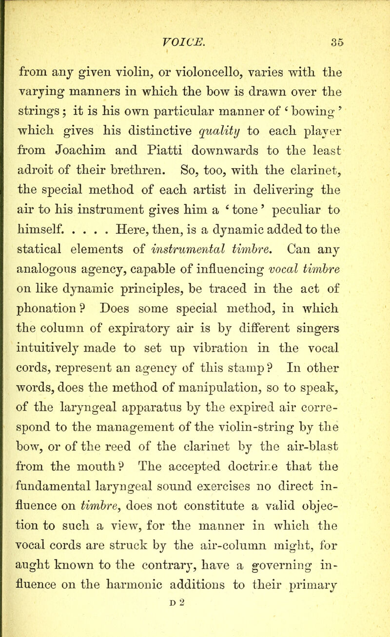 from any given violin, or violoncello, varies with, the varying manners in which the bow is drawn over the strings; it is his own particular manner of c bowing ? which gives his distinctive quality to each player from Joachim and Piatti downwards to the least adroit of their brethren. So, too, with the clarinet, the special method of each artist in delivering the air to his instrument gives him a 6 tone 5 peculiar to himself. .... Here, then, is a dynamic added to the statical elements of instrumental timbre. Can any analogous agency, capable of influencing vocal timbre on like dynamic principles, be traced in the act of phonation ? Does some special method, in which the column of expiratory air is by different singers intuitively made to set up vibration in the vocal cords, represent an agency of this stamp ? In other words, does the method of manipulation, so to speak, of the laryngeal apparatus by the expired air corre- spond to the management of the violin-string by the bow, or of the reed of the clarinet by the air-blast from the mouth? The accepted doctrine that the fundamental laryngeal sound exercises no direct in- fluence on timbre, does not constitute a valid objec- tion to such a view, for the manner in which the vocal cords are struck by the air-column might, for aught known to the contrary, have a governing in- fluence on the harmonic additions to their primary d 2