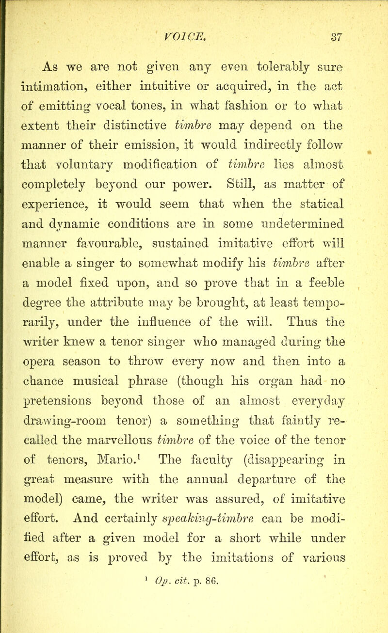 As we are not given any even tolerably sure intimation, either intuitive or acquired, in the act of emitting vocal tones, in what fashion or to what extent their distinctive timbre may depend on the manner of their emission, it would indirectly follow that voluntary modification of timbre lies almost completely beyond our power. Still, as matter of experience, it would seem that when the statical and dynamic conditions are in some undetermined manner favourable, sustained imitative effort will enable a singer to somewhat modify his timbre after a model fixed upon, and so prove that in a feeble degree the attribute may be brought, at least tempo- rarily, under the influence of the will. Thus the writer knew a tenor singer who managed during the opera season to throw every now and then into a chance musical phrase (though his organ had no pretensions beyond those of an almost everyday drawing-room tenor) a something that faintly re- called the marvellous timbre of the voice of the tenor of tenors, Mario.1 The faculty (disappearing in great measure with the annual departure of the model) came, the writer was assured, of imitative effort. And certainly speaking-timbre can be modi- fied after a given model for a short while under effort, as is proved by the imitations of various 1 Op. cit. p. 86.