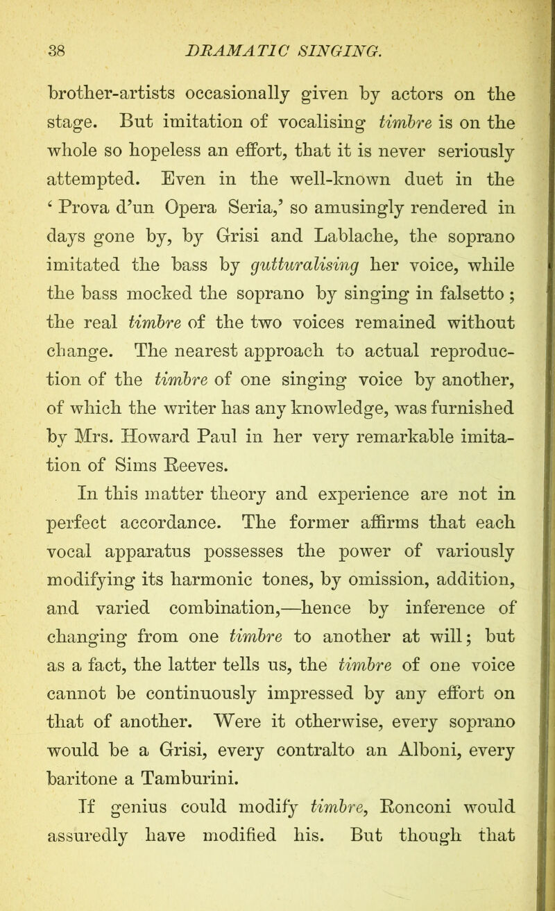 brother-artists occasionally given by actors on the stage. But imitation of vocalising timbre is on the whole so hopeless an effort, that it is never seriously attempted. Even in the well-known duet in the 6 Prova d’un Opera Seria/ so amusingly rendered in days gone by, by Grisi and Lablache, the soprano imitated the bass by gutturalising her voice, while the bass mocked the soprano by singing in falsetto ; the real timbre of the two voices remained without change. The nearest approach to actual reproduc- tion of the timbre of one singing voice by another, of which the writer has any knowledge, w^as furnished by Mrs. Howard Paul in her very remarkable imita- tion of Sims Reeves. In this matter theory and experience are not in perfect accordance. The former affirms that each vocal apparatus possesses the power of variously modifying its harmonic tones, by omission, addition, and varied combination,—hence by inference of changing from one timbre to another at will; but as a fact, the latter tells us, the timbre of one voice cannot be continuously impressed by any effort on that of another. Were it otherwise, every soprano would be a Grisi, every contralto an Alboni, every baritone a Tamburini. If genius could modify timbre, Ronconi would assuredly have modified his. But though that