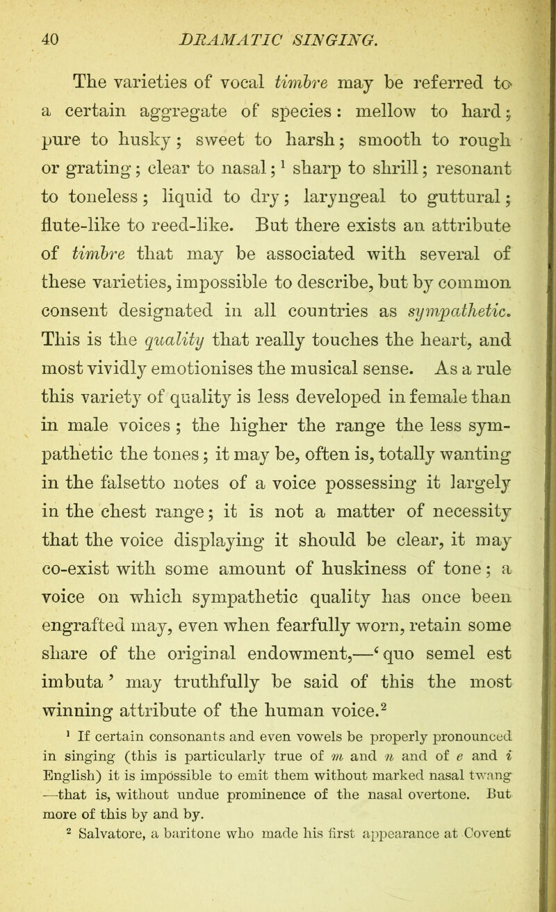 The varieties of vocal timbre may be referred to a certain aggregate of species: mellow to hard; pure to husky; sweet to harsh; smooth to rough or grating; clear to nasal;1 sharp to shrill; resonant to toneless; liquid to dry; laryngeal to guttural; flute-like to reed-like. But there exists an attribute of timbre that may be associated with several of these varieties, impossible to describe, but by common consent designated in all countries as sympathetic. This is the quality that really touches the heart, and most vividly emotionises the musical sense. As a rule this variety of quality is less developed in female than in male voices ; the higher the range the less sym- pathetic the tones; it may be, often is, totally wanting in the falsetto notes of a voice possessing it largely in the chest range; it is not a matter of necessity that the voice displaying it should be clear, it may co-exist with some amount of huskiness of tone; a voice on which sympathetic quality has once been engrafted may, even when fearfully worn, retain some share of the original endowment,—‘ quo semel est imbuta5 may truthfully be said of this the most winning attribute of the human voice.2 1 If certain consonants and even vowels be properly pronounced in singing (this is particularly true of m and n and of e and i English) it is impossible to emit them without marked nasal twang —that is, without undue prominence of the nasal overtone. But more of this by and by. 2 Salvatore, a baritone who made his first appearance at Covent